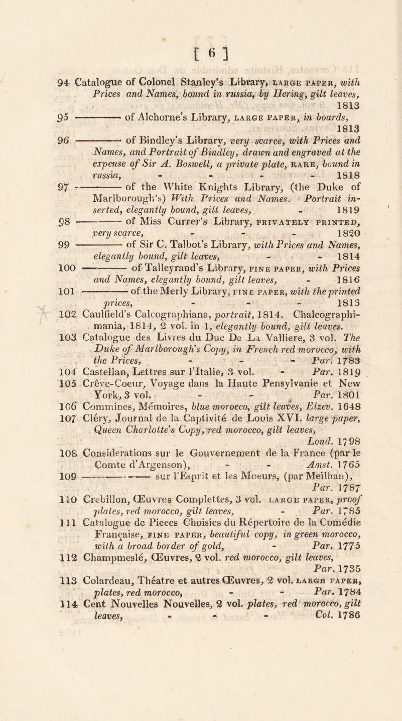 94 Catalogue of Colonel Stanley’s Library, large paper, with Prices and Names', hound in russia, by Hering, gilt leaves, 1813 ^5 --of Alchorne’s Library, large paper, in hoards, 1813 96 -of Bindley’s Library, very scarce, with Prices and Names, and Portrait of Bindley, drawn and engraved at the expense of Sir A. Boswell, a private plate, rare, hound in russia, 1818 9^ --^-of the White Knights Library, (the Duke of Marlborough’s) With Prices and Names. Portrait in¬ serted, elegantly hound, gilt leaves, - 1819 ^8 --of Miss Currer’s Library, privately printed, very scarce, - - - 1820 99 -— of Sir C. Talbot’s Library, with Prices and Names, elegantly hound, gilt leaves, - - 1814 100 —^—- of Talleyrand’s Library, fine paper, with Prices and Names, elegantly hound, gilt leaves, - 1816 101 -of the Merly Library, fine paper, with the printed prices, - - - 1813 102 Caullield’s Calcographiana, porif7'ai^, 1814. Chalcographi- mania, 1814, 2 vol. in 1, elegantly hound, gilt leaves. 103 Catalogue des Livres du Due De La Valliere, 3 vol. The ^ Duke of Marlborough’s Copy, in French red morocco, with the Prices, - - - Par. 1783 104 Castellan, Lettres sur I’ltalie, 3 vol. - Par. 1819 105 Cr^ve-Coeur, Voyage dans la Haute Pensylvanie et New York, 3 vol. - - ^ Par. 1801 106 Commines, M^moires, blue morocco, gilt leaves, Elzev. 1648 107 Clery, Journal de la Captivity de Louis XVI. large paper. Queen Charlotte’s Copy, red morocco, gilt leaves, Lond. 1798 108 Considerations sur le Gouvernement de la France (par le Comte d’Argenson), - Amst. 1765 109 -—--—- sur FEsprit et les Moeurs, (par Meilhan), Par. 1787 110 Crebillon, QEuvres Complettes, 3 vol. large paper, proq/ plates, red morocco, gilt leaves, - Par. 1785 111 Catalogue de Pieces Choisies du Repertoire de la Com6die Francaise, fine paper, beautiful copy, in green morocco, with a broad border of gold, - Par. 1775 112 Champmesl^, CEuvres, 2 vol. red morocco, gilt leaves. Par. 1735 113 Colardeau, Theatre et autres CEuvres, 2 vol. large paper, plates, red morocco, - - Par, 1784 114 Cent Nouvelles Nouvelles, 2 vol. plates, xed morocco, gilt leaves, - - - Col. 1786
