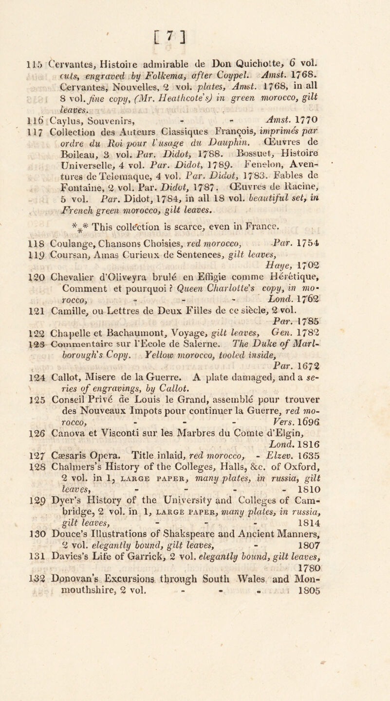 115 Cervantes, Histoiie admirable de Don Quichotte, 6 vol. cutSf engraved hy Folkema, after Coypel. Amst. 1768. Cervantes, Nouvelles, 2 vol. plates, Amst. 1768, in all 8 \o\.Jine copy^ (Mr. HeathcotesJ in green morocco, gilt leaves. 116 Caylus, Souvenirs, - - Amst. 1770 11/ Collection des Auteurs Ciassiques Francois, imprimis/jar ordre du Roi pour (usage du Dauphin. CEuvres de Boileau, 3 vol. Par. Didot, 1788. Bossuet, Histoire Universelle, 4 vol. Par. Didot, 1789* 4 enelon, Aven-- tures deTelemaque, 4 vol. Par. Didot, 1783. Fables de Fontaine, ^2 vol. Far. Didot, 1787. CEuvres de llacine, 5 vol. Par. Didot, 1784, in all 18 vol. beautiful set, in , French green morocco, gilt leaves, *** This colle'ction is scarce, even in France. 118 Coulange, Chansons Choisies, red morocco, -Por. 1754 119 Coursan, Amas Curieux de Sentences, gilt leaves, Haye, 1702 120 Chevalier d’Oliveyra brul^ en Effigie com me Heretique, Comment et pourquoi ? Queen Charlotte's copy, in mo¬ rocco, « _ - JLond. 1762 121 Camille, ou Lettres de Deux Fiiles de ce sihcle, 2 vol. Par. 1785 122 Chapelle et Bachaumont, Voyage, gilt leaves, Gen. 1782 123 Commentaire sur I’Ecole de Salerne. The Duke of Marl¬ borough's Copy. Yellow morocco, tooled inside. Par. 1672 124 Callot, Misere de la Guerre. A plate damaged, and a se¬ ries of engravings, by Callot. 125 Conseil Privd de Louis le Grand, assemble pour trouver des Nouveaux Impots pour continuer la Guerre, red mo¬ rocco, _ - _ Vers. 1696 126 Canova et Visconti sur les Marbres du Comte d’Elgin, Lond. 1816 127 Caesaris Opera, Title inlaid, red morocco, - Elzev. 1635 128 Chalmers’s History of the Colleges, Halls, &c. of Oxford, 2 vol. in I5 LARGE PAPER, many plates, in russia, gilt leaves, - - - . 1810 129 Dyer’s History of the University and Colleges of Cara- bridgCj 2 vol. in 1, large paper, many plates, in russia, gilt leaves, - - - 1814 130 Douce’s Illustrations of Shakspeare and Ancient Manners, 2 vol. elegantly hound, gilt leaves, - 1807 131 Davies’s Life of Garrick, 2 vol. elegantly hound, gilt leaves, 1780 132 Donovan’s Excursions through South Wales and Mon¬