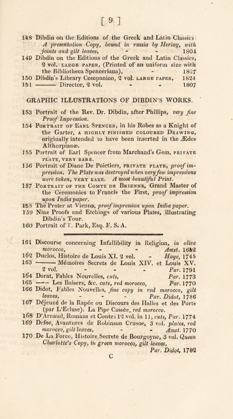 148 Dibdin on the Editions of the Greek and Latin Classics. A presentation Copy, bound in russia by Herin'gt with Joints and gilt leaves^ ' - - 1804 149 Dibdin on the Editions of the Greek and Latin Classics, 2 vol. LARGE PAPER, (Printed of an uniform size with the Bibliotheca Spenceriana), - 1827 150 Dibdin’s Library Companion, 2 voj. large paper, 1824 151 - Director, 2 vol. - - 1807 GRAPHIC ILLUSTRATIONS OF DIBDIN’S WORKS. 153 Portrait of the Rev. Dr. Dibdin, after Phillips, very fine Proof Impression. 154 Portrait of Earl Spencer, in his Robes as a Knight of the Garter, a highly finished coloured Drawing, originally intended to have been inserted in the ^Edes Althorpianae. 155 Portrait of Earl Spencer from Marchand’s Gem, private plate, VERY RARE. 156 Portrait of Diane De Poictiers, private plate, proof im¬ pression^ The Plate was destroyed when very few impressions were takeUf very rare. A most beautiful Print. 157 Portrait of the Comte de Bbienne, Grand Master of the Ceremonies to Francis the First, proof impression upon India paper. I’SS The Prater at Vienna, proof impression upon India paper. 159 Nine Proofs and Etchings of various Plates, illustrating Dibdin’s Tour. 160 Portrait of r. Park, Esq. F. S. A. 161 Discourse concerning Infallibility in Religion, in olive morocco, - - Anist. 1652 162 Duclos, Histoire de Louis XI. 2 vol. - Haye, 1745 163 -— M^moires Secrets de Louis XIV, et Louis XV. 2 vol. - - . Par, 1791 164 Dorat, Fables Nouvelles, cuts. Par. 1773 165 ——— Les Baisers, &c. cuts, red morocco, Par. 1770 166 Didot, Fables Nouvelles, fine copy in red morocco, gilt leaves, - - _ Par. Didot, \7^Q 167 D^jeun^ de la Rap^e on Discours des Halles et des Ports (par L’Ecluse). La Pipe Cassee, red morocco. 168 D’Arnaud, Romans et Contes 12 vol. in 11, cuts. Par. 1774 169 Defoe, Avantures de Robinson Crusoe, 3 vol. plates, red morocco, gilt leaves, - - Amst.1770 170 De La Force, Histoire. Secrete de Bourgoyne, 3 vol. Queen Charlotte^s Copy, iu green morocco^ gilt leaves. Par. Didot, 1782 C