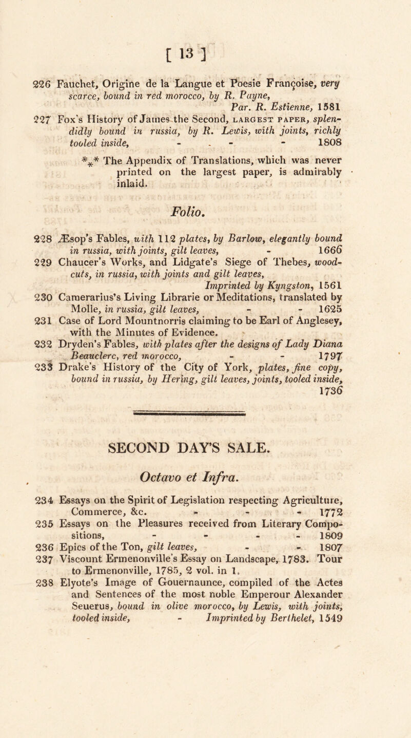 226 Fauchet, Origine de la Langue et Poesie Frangoise, very scarce, bound in red morocco, by R. Payne, Par. R. Estienne, 1581 227 Fox’s History of James-the Second, largest pxper, splen¬ didly bound in russia, by R, LeiOis, with joints, richly tooled inside, - - - - 1808 The Appendix of Translations, which was never printed on the largest paper, is admirably • inlaid. Folio. 228 AEsop’s Fables, with 112 plates, by Barlow, elegantly bound in russia, with joints, gilt leaves, - 1666 229 Chaucer’s Works, and Lidgate’s Siege of Thebes, wood- cuts, in russia, with joints and gilt leaves. Imprinted by Kyngston, 1561 230 Caraerarius’s Living Librarie or Meditations, translated by Molle, in russia, gilt leaves, - - 1625 231 Case of Lord Mountnorris claiming to be Earl of Anglesey, with the Minutes of Evidence. 232 Dryden’s Fables, with plates after the designs of Lady Diana Beauclerc, red morocco, - - 1797 233 Drake’s History of the City of York, plates, fine copy, bound in russia, by Hering, gilt leaves, joints, tooled inside, 1736 SECOND DAY’S SALE. Octavo et Infra. 234 Essays on the Spirit of Legislation respecting Agriculture, Commerce, &c. - - , - 1772 235 Essays on the Pleasures received from Literary Compo¬ sitions, - - - - 1809 236 Epics of the Ton, gilt leaves, - - 1807 237 Viscount Ermenonville’s Essay on Landscape, 1783. Tour to Ermenonville, 1785, 2 vol. in 1. 238 Elyote’s Image of Gouernaunce, compiled of the Actes and Sentences of the most noble Emperour Alexander Seuerus, bound in olive morocco, by Lewis, with joints, tooled inside, - Imprinted by Berthelet, 1549