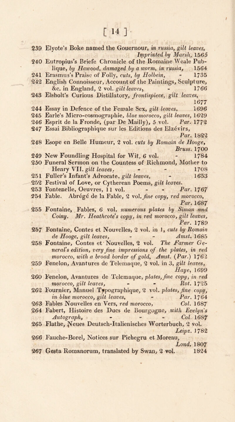 [14]. 239 Elyote’s Boke named the Gouernour, in russia, gilt leaves^ Imprinted by Marsh, 1565 240 Eutropius's Briefe Chronicle of the Romaine Weale Pub- lique, by Hawood, damaged by a worm, in russia, 1564 241 Erasmus's Praise of Folly, cuts, by Holbein, - 1735 242 English Connoisseur, Account of the Paintings, Sculpture, &c. in England, 2 vol. gilt leaves^ - 1766 243 Elsholt’s Curious Distillatory, frontispiece, gilt leaves, 1677 244 Essay in Defence of the Female Sex, gilt leaves, 1696 245 Earle’s Micro-cosmographie, blue morocco, gilt leaves, 1629 246 Esprit de la Fronde, (par De Mailly), 5 vol. Far, 1772 247 Essai Bibliographique sur les Editions des Elz4virs, , Par. 1822 248 Esope en Belle Humeur, 2 vol. cuts by Romain de Hooge, Bruss. 1700 249 New Foundling Hospital for Wit, 6 vol. - 1784 230 Funeral Sermon on the Countess of Richmond, Mother to Henry Vll. gilt leaves. - - 1708 251 Fuller’s Infant’s Advocate, gilt leaves, - ld53 252 Festival of Love, or Cytherean Poems, gilt leaves. 253 Fontenelle, Oeuvres, 11 vol. - - Par. 1767 254 Fable. Abr^gd de la Fable, 2 vo\.Jine copy, red morocco, . Far. 1687 255 Fontaine, Fables, 6 vol. numerous plates by Simon and Coiny. Mr. Heathcote s copy, in red morocco, gilt leaves. Far. 1789 257 Fontaine, Contes et Nouvelles, 2 vol. in J, cuts by Romain de Hooge, gilt leaves, - - Amst. 1685 258 Fontaine, Contes et'Nouvelles, 2 vol. The Farmer Ge¬ neral's edition, very fine imjjressions of the plates, in red morocco, with a broad border of gold, Amst. (Par.) 1762 259 Fenelon, Avantures de Telemaque, 2 vol. in 3, gilt leaves, Haye^ 1699 260 Fenelon, Avantures de Telemaque, plates, fine copy, in red morocco, gilt leaves, - - Rot. 1725 262 Fournier, Manuel Typogra])hique, 2 vol. plates, fine copy, in blue morocco, gilt leaves, - Par. 1764 263 Fables Nouvelles en Vers, red morocco, Col. 1687 264 Fabert, Histoire des Dues de Bourgogne, with Evelyns Autograph, - - - Col, I6S7 265 Flathe, Neues Deutsch-Italienisches Worterbuch, 2 vol. Leipz. 1782 266 Fauche-Borel, Notices sur Pichegru et Moreau, Bond, 1807 267 Gesta Romanorum, translated by Swan, 2 vol. 1824