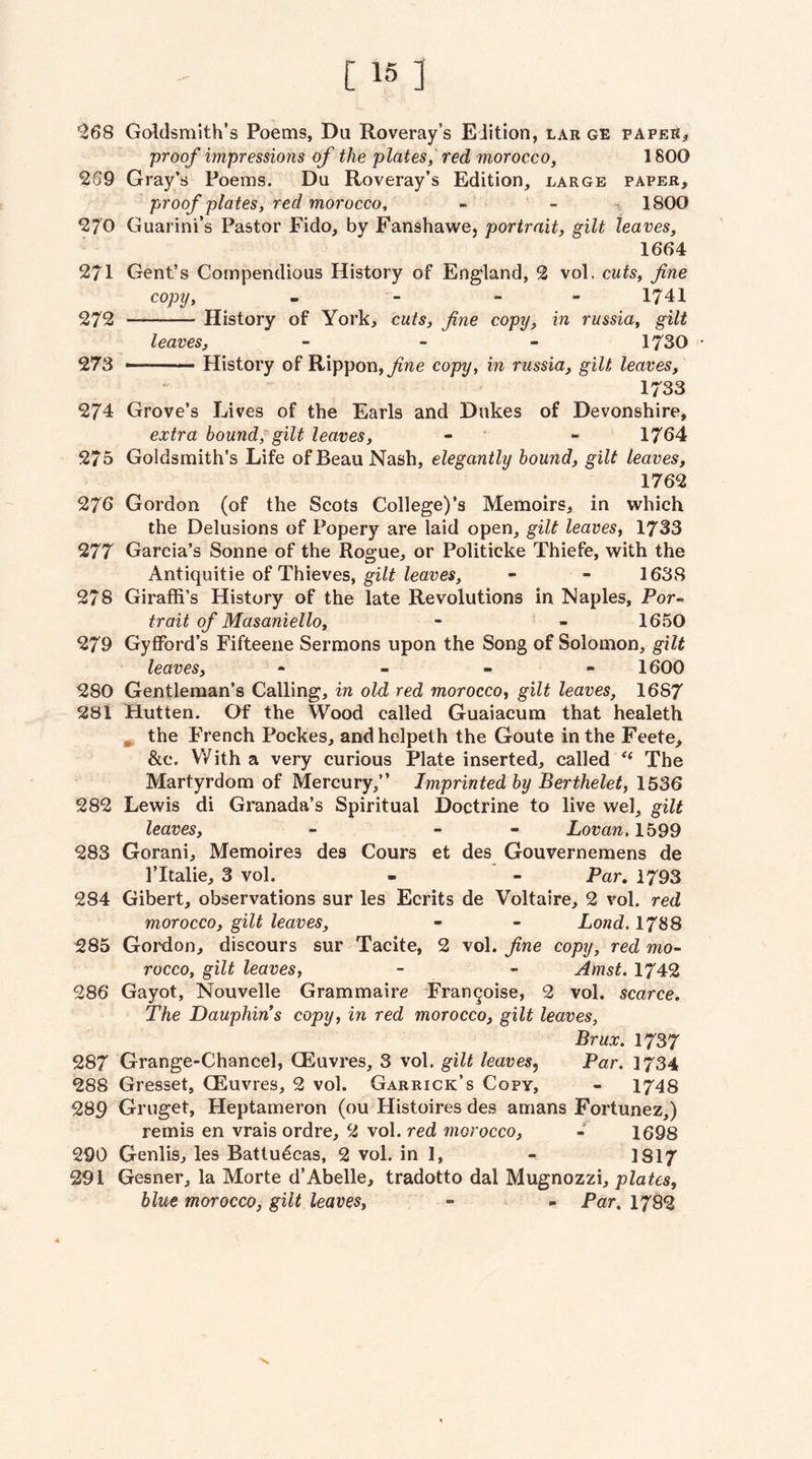 ^268 Goldsmith’s Poems, Du Roveray’s Edition, lar ge paper^ proof impressions of the plates,red morocco, 1800 269 Gray’s Poems. Du Roveray’s Edition, large paper, proof plates, red morocco, - ' - ^ 1800 270 Guarini’s Pastor Fido, by Fanshawe, portrait, gilt leaves, 1664 271 Gent’s Compendious History of England, 2 vol, cuts, fine copy, . - - - 1741 272 -History of York, cuts, fine copy, in russia, gilt leaves, - - - 1730 • 273 -— History of Rippon, copy, in russia, gilt leaves, 1733 274 Grove’s Lives of the Earls and Dukes of Devonshire, extra bound, gilt leaves, - • - 1764 275 Goldsmith’s Life of Beau Nash, elegantly hound, gilt leaves, 1762 276 Gordon (of the Scots College)’s Memoirs, in which the Delusions of Popery are laid open, gilt leaves, 1733 277 Garcia’s Sonne of the Rogue, or Politicke Thiefe, with the Antiquitie of Thieves, gilt leaves, - - 1638 278 Giraffi’s History of the late Revolutions in Naples, Por¬ trait of Masaniello, - - 1650 279 Gyflford’s Fifteeiie Sermons upon the Song of Solomon, gilt leaves, * . « - 1600 280 Gentleman’s Calling, in old red morocco, gilt leaves, 1687 281 Hutten. Of the Wood called Guaiacura that healeth ^ the French Pockes, andhelpeth the Goute in the Feete> &c. With a very curious Plate inserted, called The Martyrdom of Mercury,” Imprinted by Berthelet, 1536 282 Lewis di Granada’s Spiritual Doctrine to live wel, gilt leaves, - - - Lovan, lb99 283 Gorani, Memoires des Cours et des Gouvernemens de I’ltalie, 3 vol. - ' - Par, 1793 284 Gibert, observations sur les Ecrits de Voltaire, 2 vol. red morocco, gilt leaves, - - Lond. 1788 285 Goi'don, discours sur Tacite, 2 vol. fine copy, red mo¬ rocco, gilt leaves, - - Amst. 1742 286 Gayot, Nouvelle Grammaire Fran^oise, 2 vol. scarce. The Dauphin s copy, in red morocco, gilt leaves, Brux. 1737 287 Grange-Chancel, CEuvres, 3 vol. gilt leaves^ Par. I734 288 Gresset, CEuvres, 2 vol. Garrick’s Copy, - 1748 289 Gruget, Heptameron (ou Histoires des amans Fortunez,) remis en vrais ordre, 2 vol. red morocco, 1698 290 Genlis, les Battudcas, 2 vol. in 1, - 1817 291 Gesner, la Morte d’Abelle, tradotto dal Mugnozzi, plates, blue morocco, gilt leaves, » - Par, 1782