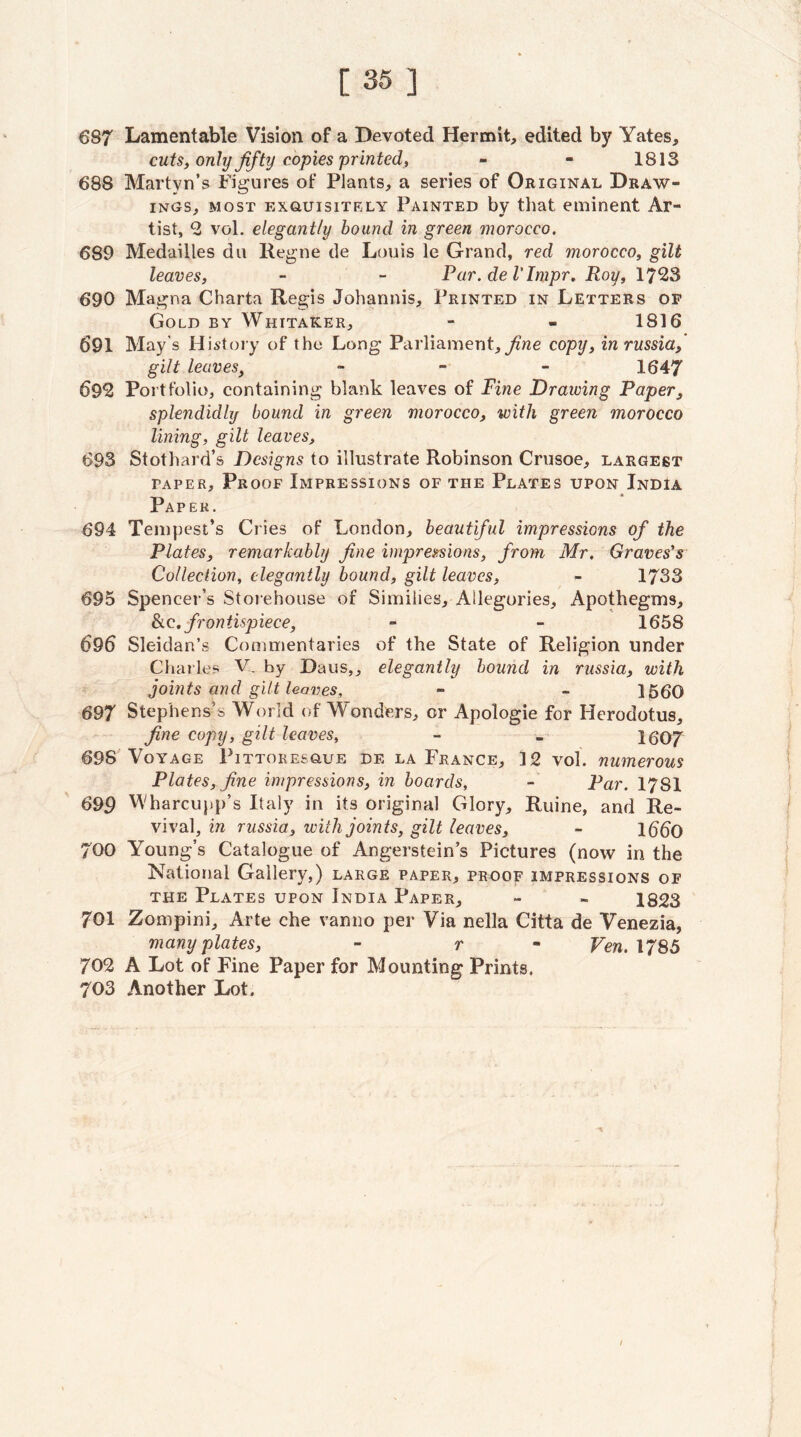 [35] 687 Lamentable Vision of a Devoted Hermit, edited by Yates, cuts, only fifty copies printed, - - 1813 688 Martyn’s Figures of Plants, a series of Original Draw¬ ings, MOST ExauisiTKLY Painted by that eminent Ar¬ tist, 2 vol. elegantly bound in green morocco. 689 Medailles du Regne de Louis le Grand, red morocco, gilt leaves, - - Par. de I'Impr, Roy, 690 Magna Charta Regis Johannis, Printed in Letters op Gold by Whitaker, - - 1816 691 May’s History of the Long Parliament,copy, inrussiaf gilt leaves, - - - 1647 69^ Portfolio, containing blank leaves of Fine Drawing Paper, splendidly bound in green morocco, with green morocco lining, gilt leaves, 693 Stothard’s Designs to illustrate Robinson Crusoe, largest TAPER, Proof Impressions of the Plates upon India Paper. 694 Tempest’s Cries of London, beautiful impressions of the Plates, remarkably fine imprei^ions, from Mr. Graves's Collection, elegantly bound, gilt leaves, - 1733 695 Spencer’s Storehouse of Similies, Allegories, Apothegms, frontispiece, - - 1658 696 Sleidan’s Commentaries of the State of Religion under Charles V. by Daus,, elegantly bound in russia, with joints and gilt leaves, - - 1560 697 Stephens’s World of Wonders, or Apologie for Herodotus, fine copy, gilt leaves, - » 1607 698 Voyage Pittoresoue de la France, 12 vol. numerous Plates, fine impressions, in boards, - Par. 1781 699 'A'harcuiip’s Italy in its original Glory, Ruine, and Re¬ vival, in russia, with joints, gilt leaves, - 1660 700 Young’s Catalogue of Angerstein’s Pictures (now in the National Gallery,) large paper, proof impressions of THE Plates upon India Paper, - - 1823 701 Zompini, Arte che vanno per Via nella Citta de Venezia, many plates, - r - Fen. 1785 702 A Lot of Fine Paper for Mounting Prints. 703 Another Lot.