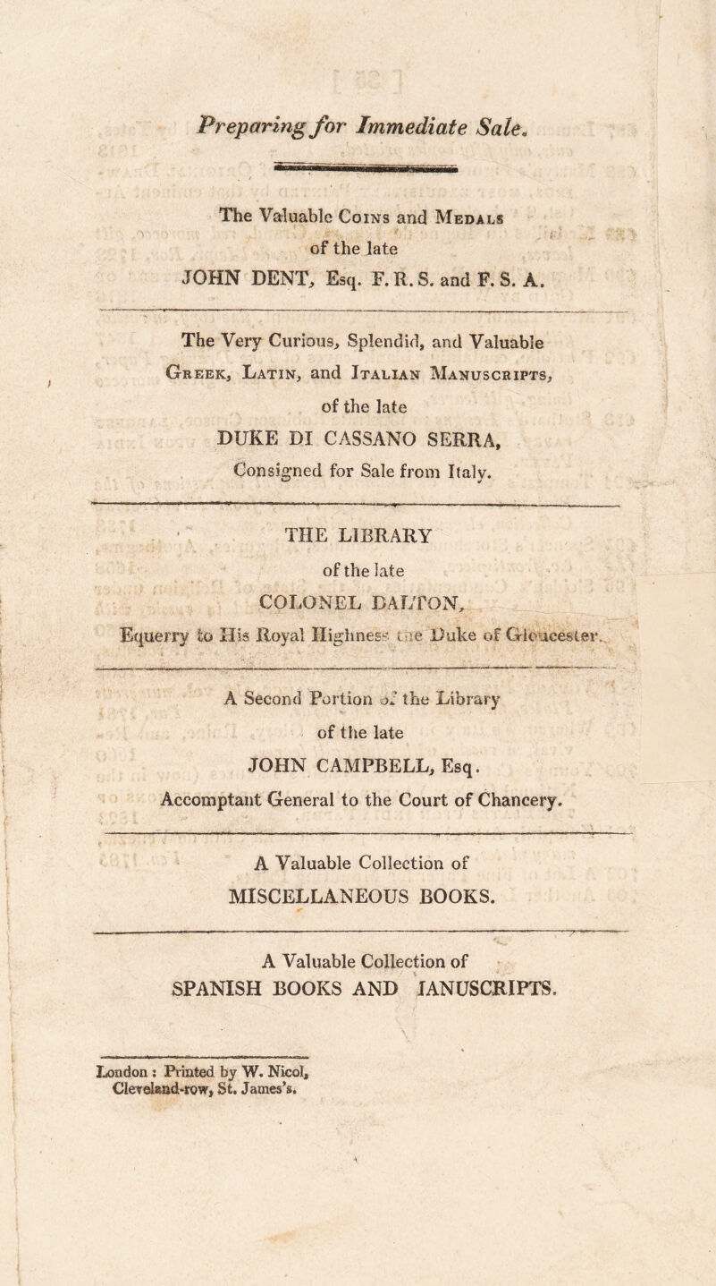 Preparing for Immediate Sale. The Valuable Coins and Medals , i-' of the late JOHN DENT, Esq. F. R. S. and F. S. A. The Very Curious, Splendid, and Valuable Greek, Latin, and Italian Manuscripts, of the late DUKE DI CASSANO SERRA, Consigned for Sale from Italy. . ■ ■■ ^ I I ■■■ II I. I. ■■ —, I , 1,^ ,.„r, I . - . . THE LIBRARY of the late COLONEL DALTON, Equerry to His Royal Highness ttie Duke of GUmcester.. v ' A Second Portion of the Library of the late JOHN CAMPBELL, Esq. Accomptant General to the Court of Chancery. . ..—------ A Valuable Collection of MISCELLANEOUS BOOKS. iT —„——---—-- A Valuable Collection of SPANISH BOOKS AND lANUSCRIPTS. London; Printed by W. Nicol, Clereland-row, St, James’s.