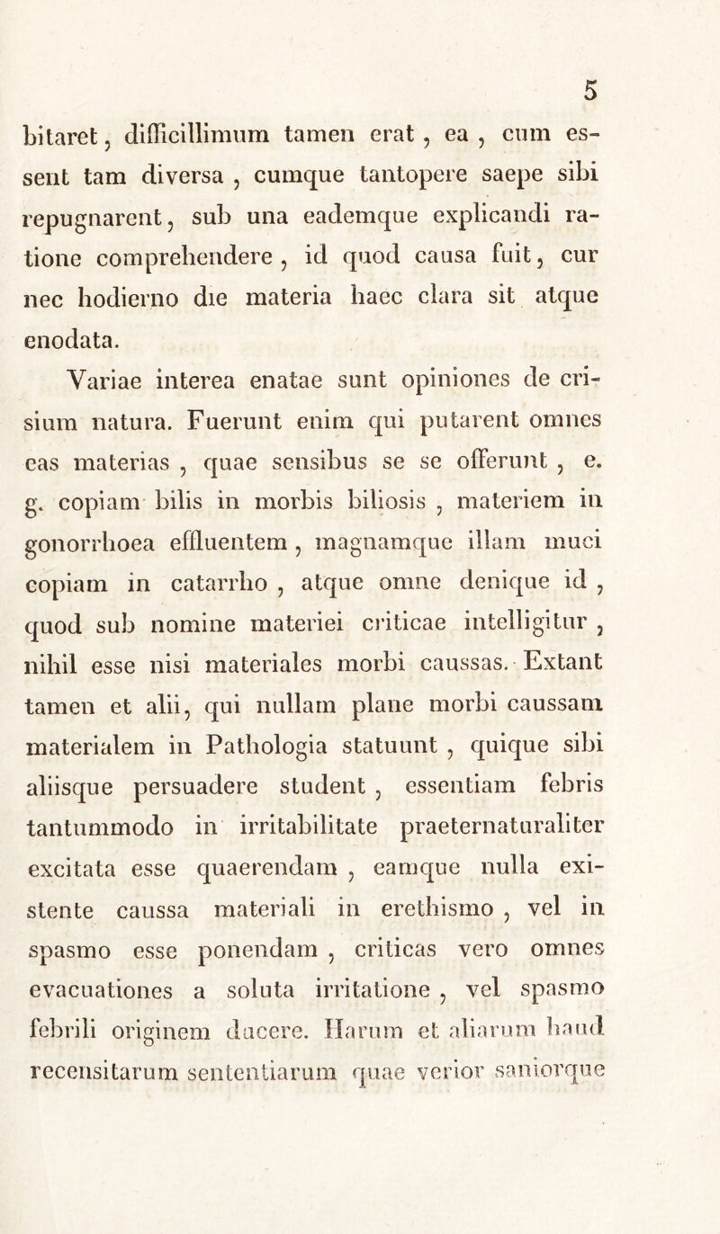 Litaret, difficillimum tamen erat , ea , cum es-» sent tam diversa , cumque tantopere saepe sibi repugnarent, sub una eademque explicandi ra- tione comprehendere , id quod causa fuit, cur nec hodierno die materia haec clara sit atque enodata. Variae interea enatae sunt opiniones de cri- sium natura. Fuerunt enim qui putarent omnes eas materias , quae sensibus se se offerunt , e. g. copiam bilis in morbis biliosis , materiem in gonorrhoea effluentem , magnamque illam muci copiam in catarrho , atque omne denique id , quod sub nomine materiei criticae intelligitur , nihil esse nisi materiales morbi caussas. Extant tamen et alii, qui nullam plane morbi caussam materialem in Pathologia statuunt , quique sibi aliisque persuadere student , essentiam febris tantummodo in irritabilitate praeternaturaliter excitata esse quaerendam , eamque nulla exi- stente caussa materiali in erethismo , vel in spasmo esse ponendam , criticas vero omnes evacuationes a soluta irritatione , vel spasmo febrili originem ducere. Harum et aliarum haud recensitarum sententiarum quae verior saniorque