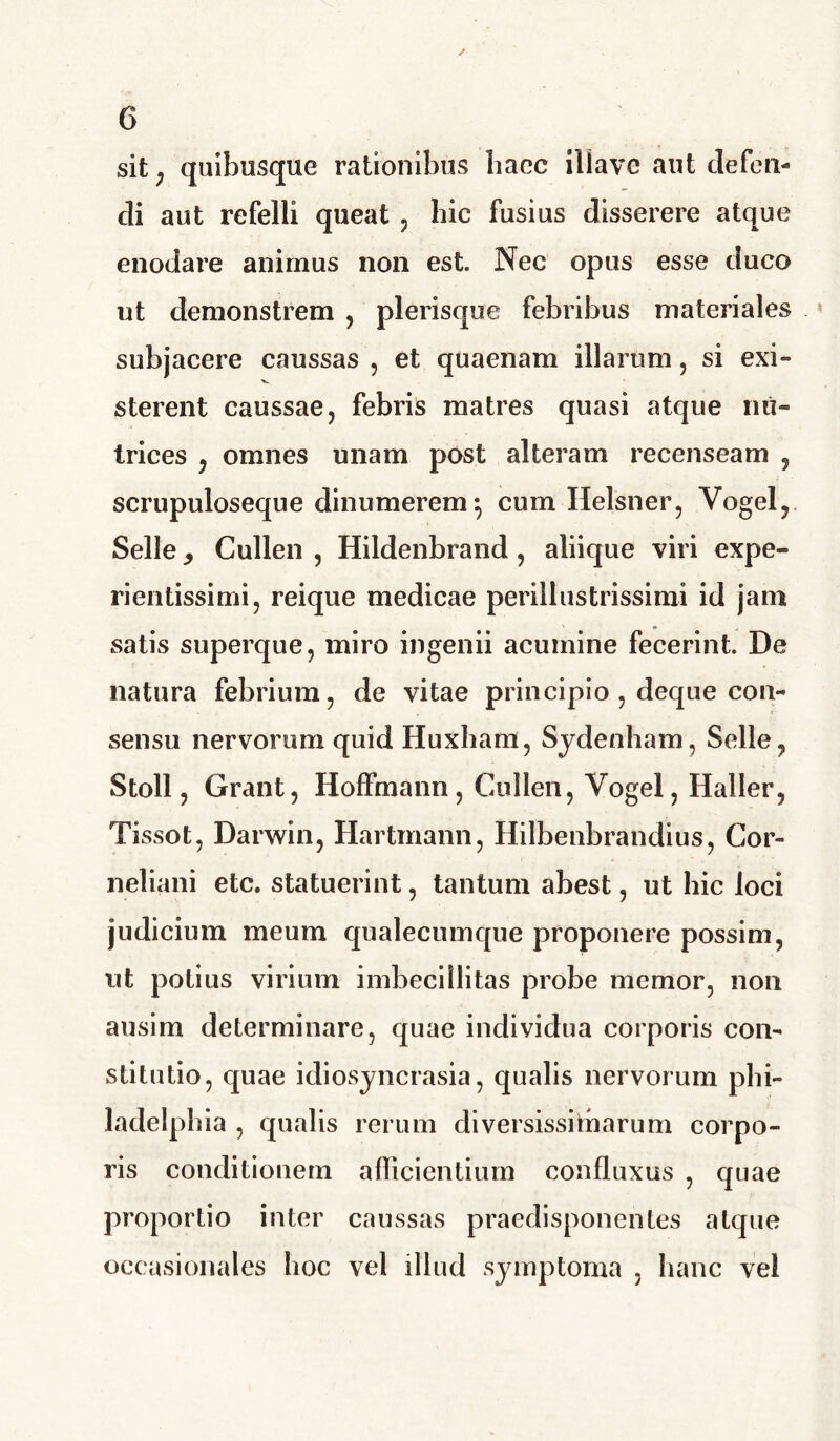 sit; quibusque rationibus bacc iliayc aut defen- di aut refelli queat , hic fusius disserere atque enodare animus non est. Nec opus esse duco ut demonstrem , plerisque febribus materiales subjacere caussas , et quaenam illarum, si exi- sterent caussae, febris matres quasi atque nu- trices , omnes unam post alteram recenseam , scrupuloseque dinumerem*, cum Helsner, Yogel, Selle, Cullen , Hildenbrand, aliique viri expe- rientissimi, reique medicae perillustrissimi id jam satis superque, miro ingenii acumine fecerint. De natura febrium, de vitae principio, deque con- sensu nervorum quid Huxham, Sydenham, Selle, Stoll, Grant, Hoffmann, Cullen, Yogel, Haller, Tissot, Darwin, Hartmann, Hilbenbrandius, Cor- neliani etc. statuerint, tantum abest, ut hic loci judicium meum qualecumque proponere possim, ut potius virium imbecillitas probe memor, non ausim determinare, quae individua corporis con- stitutio, quae idiosyncrasia, qualis nervorum phi- ladelpkia , qualis rerum diversissimarum corpo- ris conditionem afficientium confluxus , quae proportio inter caussas praedisponentes atque occasionales hoc vel illud symptoma , hanc vel