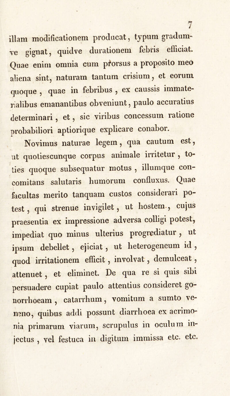 illam modificationem producat, typum gradum- ye gignat, quidve durationem febris efficiat. Quae enim omnia cum prorsus a proposito meo aliena sint, naturam tantum crisium, et eorum quoque , quae in febribus , ex caussis immate- rialibus emanantibus obveniunt, paulo accuratius determinari, et, sic viribus concessum ratione probabiliori aptiorique explicare conabor. Novimus naturae legem, qua cautum est, ut quotiescunque corpus animale irritetur , to- ties quoque subsequatur motus , illumque con- comitans salutaris humorum confluxus. Quae facultas merito tanquam custos considerari po- test , qui strenue invigilet, ut hostem, cujus praesentia ex impressione adversa colligi potest, impediat quo minus ulterius progrediatur , ut ipsum debellet, ejiciat , ut heterogeneum id , quod irritationem efficit, involvat, demulceat, attenuet , et eliminet. De qua re si quis sibi persuadere cupiat paulo attentius consideret go- norrhoeam , catarrhum, vomitum a sumto ve- neno, quibus addi possunt diarrhoea ex acrimo- nia primarum viarum, scrupulus in oculum in- jectus , vel festuca in digitum immissa etc. etc.