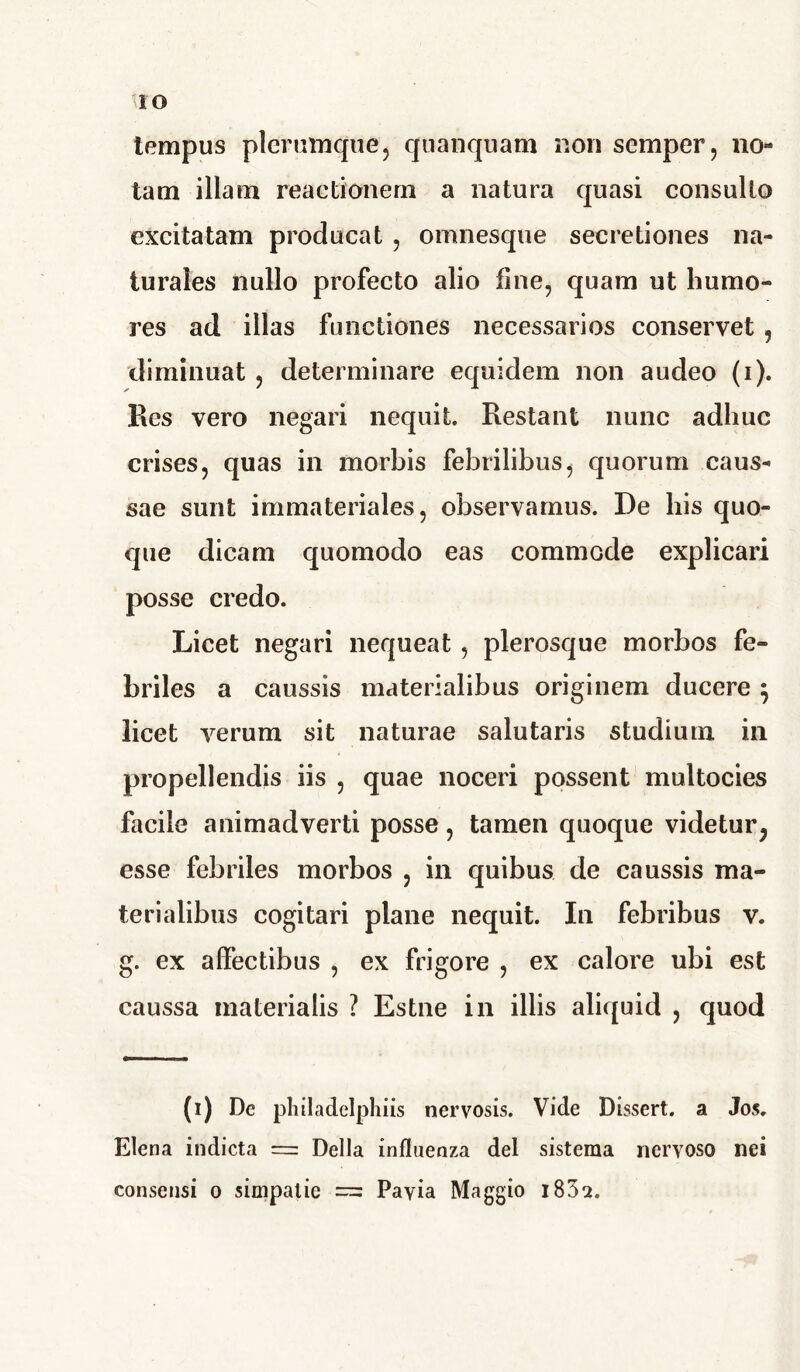 IO tempus plerumque, quanquam non semper, no- tam illam reactionem a natura quasi consulto excitatam producat , omnesque secretiones na- turales nullo profecto alio fine, quam ut humo- res ad illas functiones necessarios conservet , diminuat , determinare equidem non audeo (i). Res vero negari nequit. Restant nunc adhuc crises, quas in morbis febrilibus, quorum caus- sae sunt immateriales, observamus. De his quo- que dicam quomodo eas commode explicari posse credo. Licet negari nequeat , plerosque morbos fe- briles a caussis materialibus originem ducere } licet verum sit naturae salutaris studium in propellendis iis , quae noceri possent multocies facile animadverti posse, tamen quoque videtur^ esse febriles morbos , in quibus de caussis ma- terialibus cogitari plane nequit. In febribus v. g. ex affectibus , ex frigore , ex calore ubi est caussa materialis ? Estne in illis aliquid , quod (i) De philadelphiis nervosis. Vide Dissert. a Jos. Elena indicta = Delia influenza dei sistema nervoso nei consensi o simpatic = Payia Maggio i832.