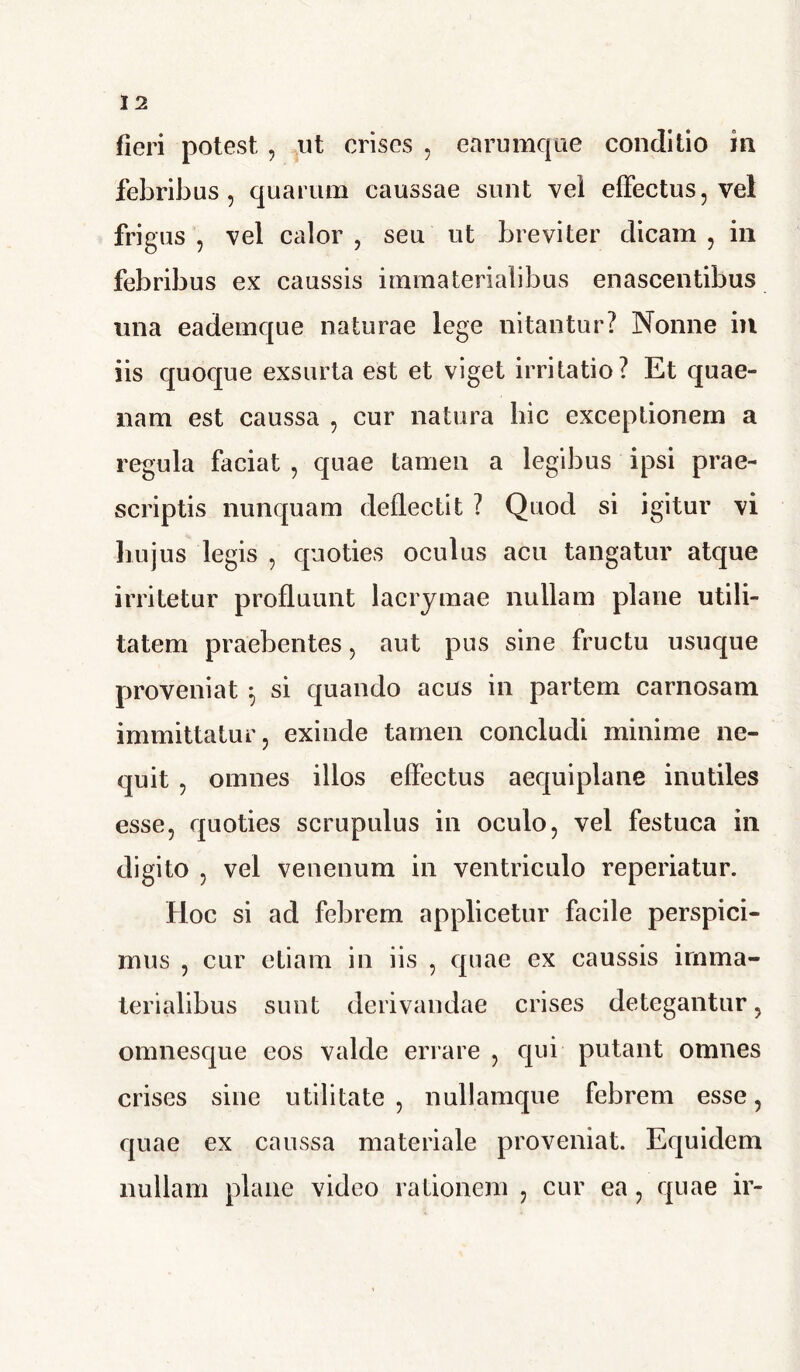 fieri potest , ut crises , earumque conditio in febribus, quarum caussae sunt vel effectus, vel frigus , vel calor , seu ut breviter dicam , in febribus ex caussis immaterialibus enascentibus una eademque naturae lege nitantur? Nonne in iis quoque exsurta est et viget irritatio? Et quae- nam est caussa , cur natura hic exceptionem a regula faciat , quae tamen a legibus ipsi prae- scriptis nunquam deflectit ? Quod si igitur vi hujus legis , quoties oculus acu tangatur atque irritetur profluunt lacrymae nullam plane utili- tatem praebentes, aut pus sine fructu usuque proveniat *, si quando acus in partem carnosam immittatur, exinde tamen concludi minime ne- quit , omnes illos effectus aequiplane inutiles esse, quoties scrupulus in oculo, vel festuca in digito , vel venenum in ventriculo reperiatur. Hoc si ad febrem applicetur facile perspici- mus , cur etiam in iis , quae ex caussis imma- terialibus sunt derivandae crises detegantur, omnesque eos valde errare , qui putant omnes crises sine utilitate , nullamque febrem esse, quae ex caussa materiale proveniat. Equidem nullam plane video rationem , cur ea, quae ir-