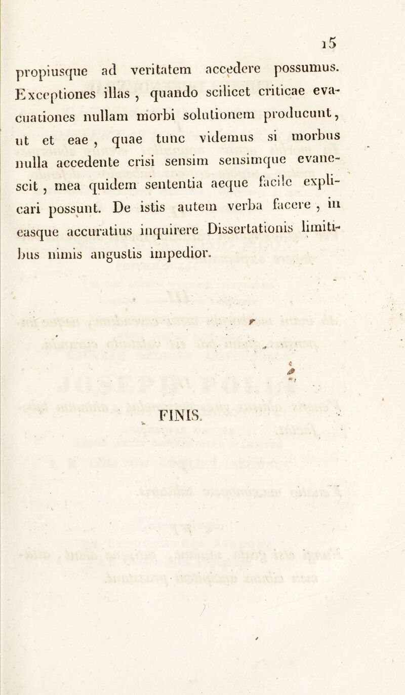 propi usque aci veritatem accedere possumus. Exceptiones illas , quando scilicet criticae eva- cuationes nullam morbi solutionem producunt, ut et eae , quae tunc videmus si morbus nulla accedente crisi sensim sensirnque evane- scit , mea quidem sententia aeque facile expli- cari possunt. De istis autem verba facere , in easque accuratius inquirere Dissertationis limiti- bus nimis angustis impedior. * r » * r* - • ^ 8 # FINIS.