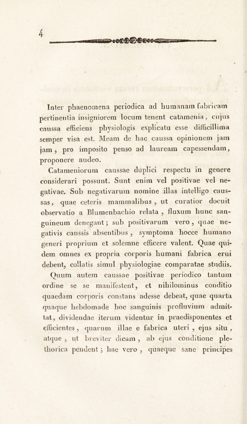 Inter phaenomena periodica ad humanam fabricam pertinentia insigniorem locum tenent catamenia, cujus caussa efficiens physiologis explicatu esse difficillima semper visa est. Meam de hac caussa opinionem jam jam 3 pro imposito penso ad lauream capessendam, proponere audeo. Catameniorum caussae duplici respectu in genere considerari possunt. Sunt enim vel positivae vel ne- gativae. Sub negativarum nomine illas intelligo caus- sas, quae ceteris mammalibus, ut curatior docuit observatio a Blumenbachio relata , fluxum hunc san- guineum denegant j sub positivarum vero, quae ne- gativis caussis absentibus , symptoma hocce humano generi proprium et solemne efficere valent. Quae qui- dem omnes ex propria corporis humani fabrica erui debent, collatis simul physiologiae comparatae studiis. Quum autem caussae positivae periodico tantum ordine se se manifestent, et nihilominus conditio quaedam corporis constans adesse debeat, quae quarta quaque hebdomade hoc sanguinis profluvium admit- tat, dividendae iterum videntur in praedisponentes et efficientes , quarum illae e fabrica uteri , ejus situ , atque , ut breviter dicam , ab ejus conditione ple- thorica pendent ; hae vero , quaeque sane principes