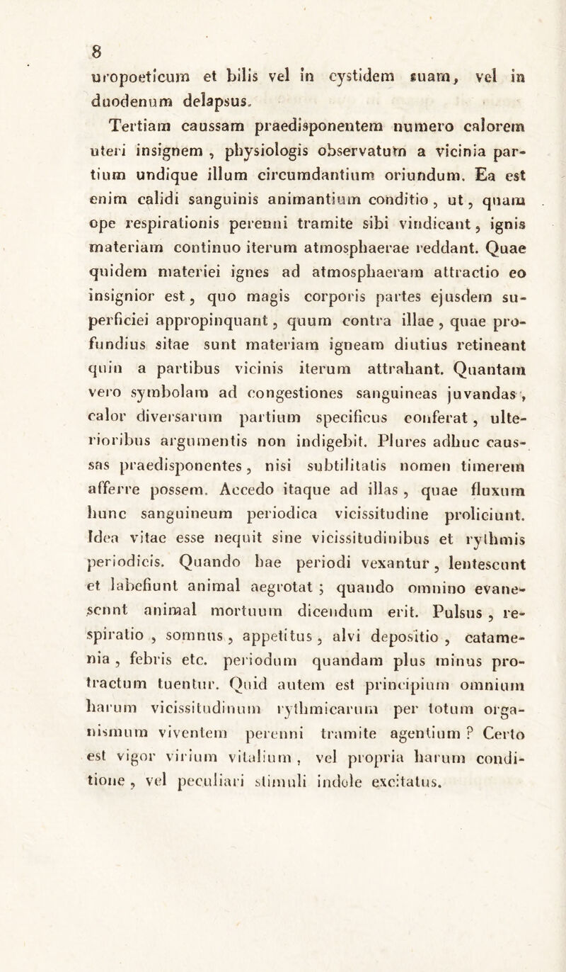 uropoeticum et bilis vel In cystidem suam, vel in duodenum delapsus, Tertiarn caussam praedisponentem numero calorem uteri insignem , pbysiologis observatum a vicinia par- tium undique illum circumdantium oriundum. Ea est enim calidi sanguinis animantium conditio , ut, quam ope respirationis perenni tramite sibi vindicant , ignis materiam continuo iterum atmospbaerae reddant. Quae quidem materiei ignes ad atmospliaeram attractio eo insignior est, quo magis corporis partes ejusdem su- perficiei appropinquant, quum contra illae , quae pro- fundius sitae sunt materiam igneam diutius retineant quin a partibus vicinis iterum attrahant. Quantam vero symbolam ad congestiones sanguineas juvandas , calor diversarum partium specificus conferat , ulte- rioribus argumentis non indigebit. Plures adbuc caus- sas praedisponentes, nisi subtilitatis nomen timerem afferre possem. Aecedo itaque ad illas , quae fluxum hunc sanguineum periodica vicissitudine proliciunt. Idea vitae esse nequit sine vicissitudinibus et ryihmis periodicis. Quando bae periodi vexantur, lentescunt et labefiunt animal aegrotat ; quando omnino evane- scnnt animal mortuum dicendum erit. Pulsus , re- spiratio , somnus, appetitus, alvi depositio, catame- nia , febris etc. periodum quandam plus minus pro- tractum tuentur. Quid autem est principium omnium harum vicissitudinum ryt limi carum per totum orga- nismum viventem perenni tramite agentium ? Certo est vigor virium vitalium , vel propria harum condi- tione , vel peculiari stimuli indole excitatus.