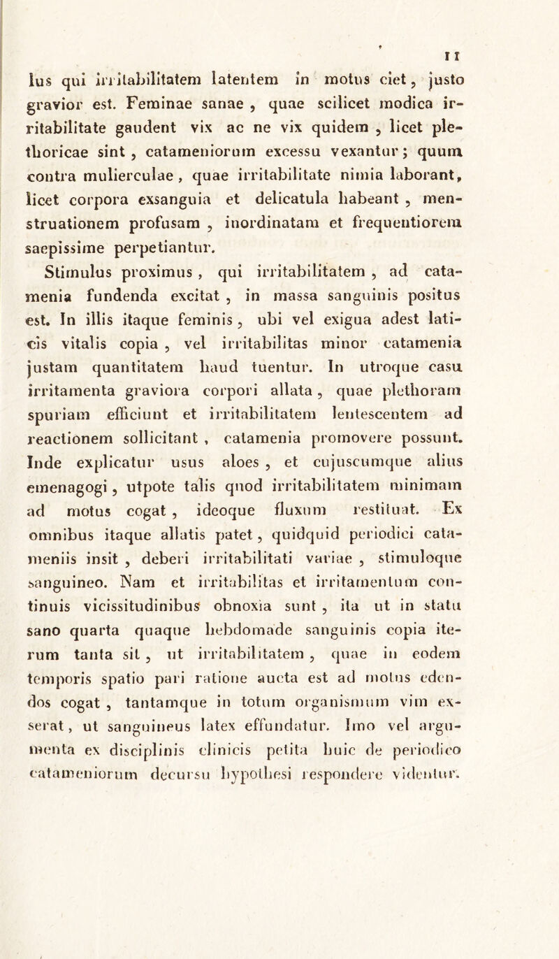 lus qui irritabilitatem latentem in motus ciet, justo gravior est. Feminae sanae , quae scilicet modica ir- ritabilitate gaudent vix ac ne vix quidem , licet ple- thoricae sint, catameniorum excessu vexantur; quum contra mulierculae, quae irritabilitate nimia laborant» licet corpora exsanguia et delicatula habeant , men- struationem profusam , inordinatam et frequentiorem saepissime perpetiantur. Stimulus proximus , qui irritabilitatem , ad cata- menia fundenda excitat , in massa sanguinis positus est. In illis itaque feminis , ubi vel exigua adest lati- cis vitalis copia , vel irritabilitas minor catamenia justam quantitatem liaud tuentur. In utroque casa irritamenta graviora corpori allata, quae pletborani spuriam efficiunt et irritabilitatem lentescentem ad reactionem sollicitant , catamenia promovere possunt. Inde explicatur usus aloes , et cujuscumque alius emenagogi, utpote talis quod irritabilitatem minimam ad motus cogat , ideoque fluxum restituat. Ex omnibus itaque allatis patet, quidquid periodici cata- nieniis insit , deberi irritabilitati variae , stimuloque sanguineo. Nam et irritabilitas et irritamentum con- tinuis vicissitudinibus obnoxia sunt , ila ut in statu sano quarta quaque hebdomade sanguinis copia ite- rum tanta sit , ut irritabilitatem , quae in eodem temporis spatio pari ratione aucta est ad motus eden- dos cogat , tantamque in totum organismum vim ex- serat , ut sanguineus latex effundatur. Imo vel argu- menta ex disciplinis clinicis petita huic de periodico catameniorum decursu bypotliesi respondere videntur.