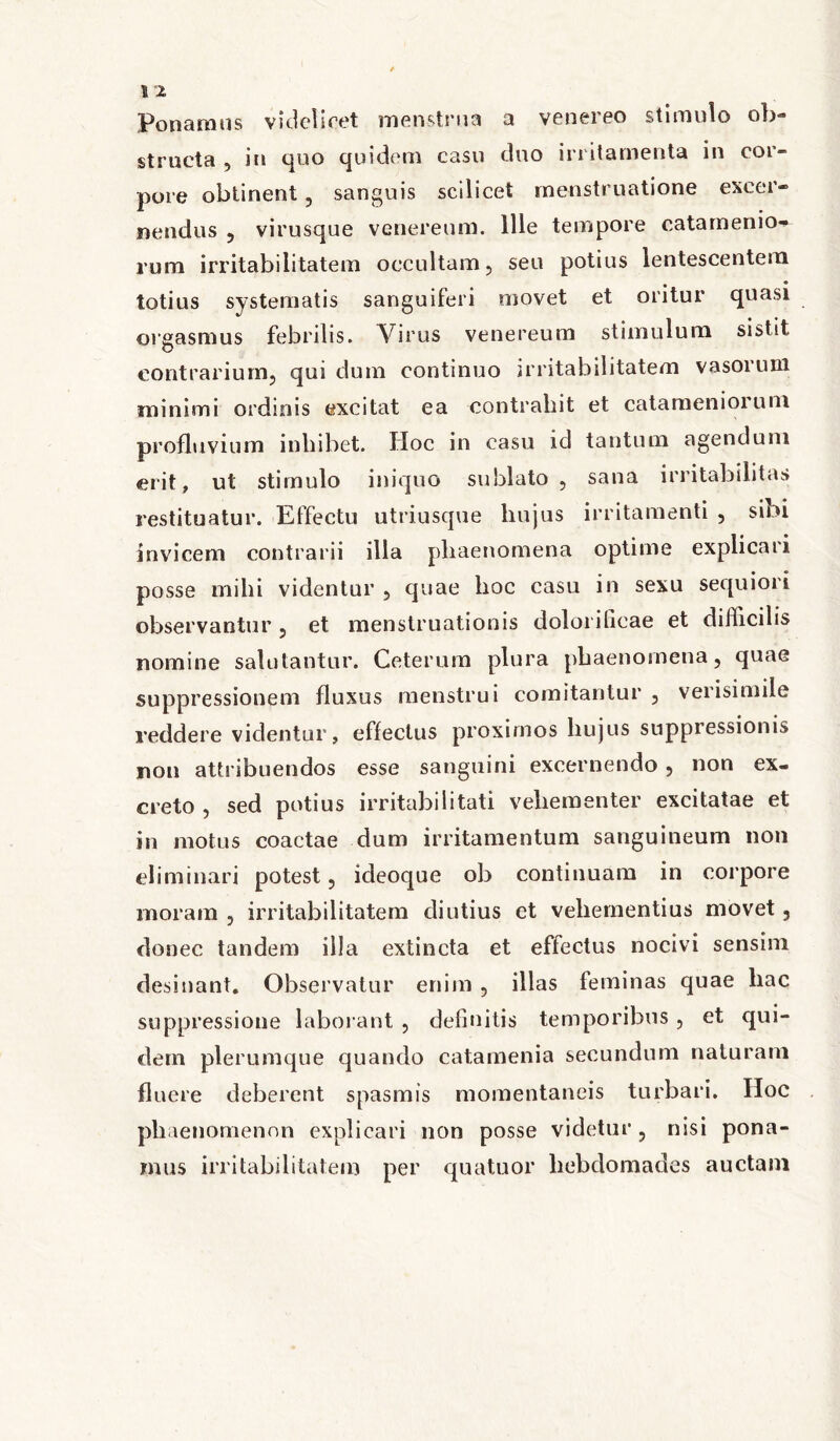 Ponamus videlicet menstrua a venereo stimulo ob- structa , in quo quidem casu duo irritamenta in cor- pore obtinent, sanguis scilicet menstruatione excer- nendus , virusque venereum. Ille tempore catam en io- rum irritabilitatem occultam, seu potius lentescentem totius systematis sanguiferi movet et oritur quasi orgasmus febrilis. Virus venereum stimulum sistit contrarium, qui dum continuo irritabilitatem vasorum minimi ordinis excitat ea contrahit et catamenioruni profluvium inhibet. Hoc in casu id tantum agendum erit, ut stimulo iniquo sublato, sana irritabilitas restituatur. Effectu utriusque liujus irritamenti , sibi invicem contrarii illa phaenomena optime explicari posse mihi videntur , quae hoc casu in sexu sequiori observantur , et menstruationis doloi illeae et difficilis nomine salutantur. Ceterum plura phaenomena, quae suppressionem fluxus menstrui comitantur , verisimile reddere videntur, effectus proximos hujus suppressionis non attribuendos esse sanguini excernendo, non ex- creto , sed potius irritabilitati vehementer excitatae et in motus coactae dum irritamentum sanguineum non eliminari potest, icleoque ob continuam in corpore moram , irritabilitatem diutius et vehementius movet, donec tandem illa extincta et effectus nocivi sensim desinant. Observatur enim , illas feminas quae hac suppressione laborant , definitis temporibus, et qui- dem plerumque quando catamenia secundum naturam fluere deberent spasmis momentaneis turbari. IIoc ph aenomenon explicari non posse videtur , nisi pona- mus irritabilitatem per quatuor hebdomades auctam