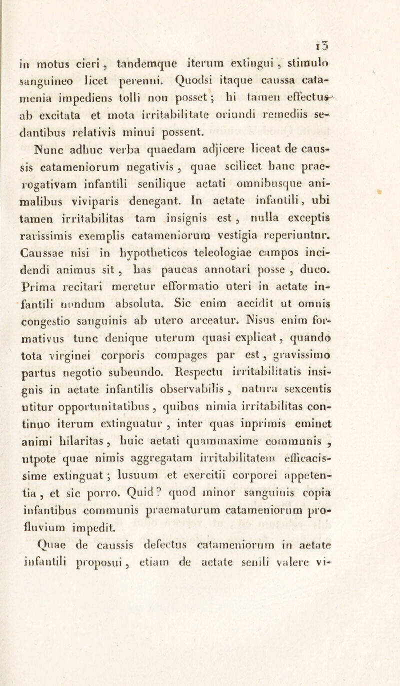 in motus cieri, tandemque iterum extingui , stimulo sanguineo licet perenni. Quodsi itaque caussa cata- rnenia impediens tolli non posset; hi tamen effectus- ab excitata et mota irritabilitate oriundi remediis se- dantibus relativis minui possent. Nunc adhuc verba quaedam adjicere liceat de caus- sis catameniorum negativis , quae scilicet banc prae- rogativam infantili senilique aetati omnibusque ani- malibus viviparis denegant. In aetate infantili, ubi tamen irritabilitas tam insignis est , nulla exceptis rarissimis exemplis catameniorum vestigia reperiuntnr. Caussae nisi in hypotheticos teleologiae campos inci- dendi animus sit , has paucas annotari posse , duco. Prima recitari meretur efformatio uteri in aetate in- fantili nondum absoluta. Sic enim accidit ut omnis congestio sanguinis ab utero arceatur. Nisus enim for- mativus tunc denique uterum quasi explicat, quando tota virginei corporis compages par est, gravissimo partus negotio subeundo. Respectu irritabilitatis insi- gnis in aetate infantilis observabilis , natura sexcentis utitur opportunitatibus, quibus nimia irritabilitas con- tinuo iterum extinguatur , inter quas inprimis eminet animi hilaritas , liuic aetati quam maxime communis ? utpote quae nimis aggregatam irritabilitatem efficacis- sime exlinguat ; lusuum et exercitii corporei appeten- tia , et sic porro. Quid? quod minor sanguinis copia infantibus communis praematurum catameniorum pro- fluvium impedit. Quae de caussis defectus catameniorum in aetate infantili proposui, etiam de aetate senili valere vi-