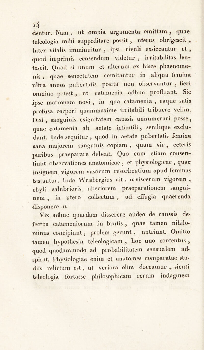 dentur. Nam , ut omnia argumenta omittam , quae teleologia milii suppeditare possit , uterus obrigescit , latex vitalis imminuitur , ipsi rivuli exsiccantur et , quod imprimis censendum videtur , irritabilitas len- tescit. Quod si unum et alterum ex hisce phaenome- nis , quae senectutem comitantur in aliqua femina ultra annos pubertatis posita non observantur , fieri omnino polest , ut catamenia adhuc profluant. Sic ipse matronam novi , in qua catamenia , eaque satis profusa corpori quammaxime irritabili tribuere velim. Dixi, sanguinis exiguitatem caussis annumerari posse, quae catamenia ab aetate infantili , senilique exclu- dant. Inde sequitur , quod in aetate pubertatis femina sana majorem sanguinis copiam , quam vir, ceteris paribus praeparare debeat. Quo cum etiam consen- tiunt observationes anatomicae , et physiologicae , quae insignem vigorem vasorum resorbentium apud feminas testantur. Inde Wrisbergius ait , a viscerum vigorem , chyli salubrioris uberiorem praeparationem sangui- nem , in utero collectum , ad effugia quaerenda disponere Vix adhuc quaedam disserere audeo de caussis de- fectus catameniorum in brutis , quae tamen nihilo- minus concipiunt, prolem gerunt , nutriunt. Omitto tamen liypotliesiri teleologicam , hoc uno contentus , quod quodammodo ad probabilitatem sensualem ad- spirat. Physiologiae enim et anatomes comparatae stu- diis relictum est, ut veriora olim doceamur , sicnti teleologia fortasse philosophicam rerum indaginem