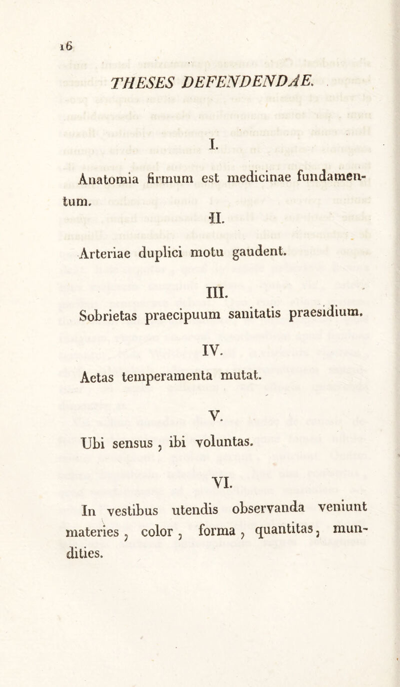 THESES DEFENDENDAE. I. Anatomia firmum est medicinae fundamen- tum» Arteriae duplici motu gaudent. III. Sobrietas praecipuum sanitatis praesidium. IV. Aetas temperamenta mutat. V. Ubi sensus , ibi voluntas. VI. In vestibus utendis observanda veniunt materies ? color 3 forma ? quantitas 3 dities. mun-
