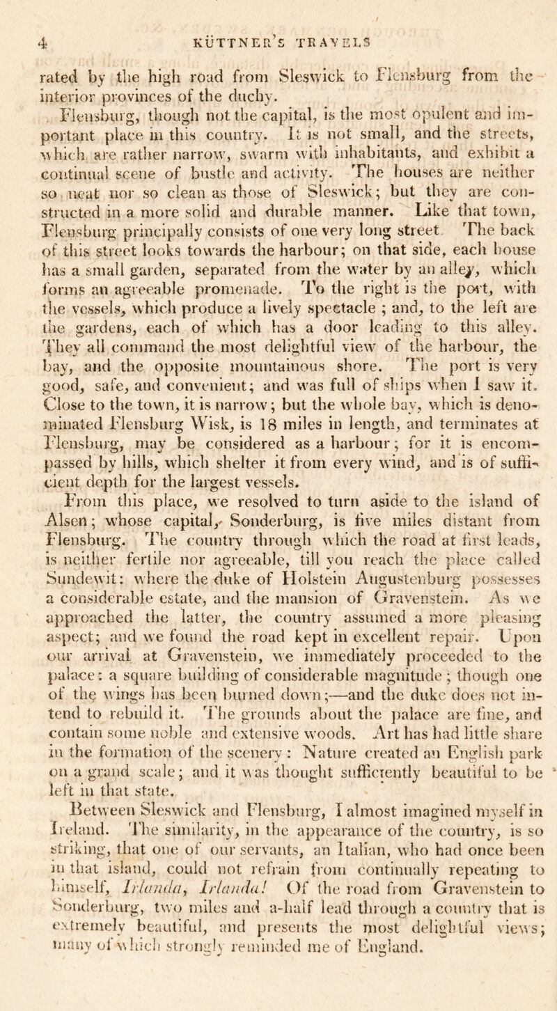 , / rated by the high road from Sleswick to Flensburg from the interior provinces of the duchy. Flensburg, though not the capital, is the most opulent and im- portant place m this country. It is not small, and the streets, which are rather narrow, swarm with inhabitants, and exhibit a continual scene of bustle and activity. The houses are neither so neat nor so clean as those of Sleswick; but they are con- structed in a more solid and durable manner. Like that town, Flensburg principally consists of one very long street The back of this street looks towards the harbour; on that side, each house has a small garden, separated from the water by an alley, which forms an agreeable promenade. To the right is the port, with the vessels, which produce a lively spectacle ; and, to the left are the gardens, each of which has a door leading to this alley. They all command the most delightful view of the harbour, the bay, and the opposite mountainous shore. The port is very good, safe, and convenient; and was full of ships when I saw it. Close to the town, it is narrow; but the whole bay, which is deno- minated Flensburg Wisk, is 18 miles in length, and terminates at Tlensburg, may be considered as a harbour; for it is encom- passed by bills, which shelter it from every wind, and is of suffi- cient depth for the largest vessels. From this place, we resolved to turn aside to the island of Alsen; whose capital,' Souderburg, is five miles distant from Flensburg. The country through which the road at first leads, is neither fertile nor agreeable, till you reach the place called Sundeyrit: where the duke of Holstein Augustenburg possesses a considerable estate, and the mansion of Gravenstein. As we approached the latter, the country assumed a more pleasing aspect; and we found the road kept in excellent repair. Upon our arrival at Gravenstein, we immediately proceeded to the palace: a square building of considerable magnitude; though one of th<? wings has hceq burned down;—and the duke does not in- tend to rebuild it. The grounds about the palace are fine, and contain some noble and extensive woods. Art has had little share in the formation of the scenery : Nature created an English park- on a grand scale; and it was thought sufficiently beautiful to be left in that state. Between Sleswick and Flensburg, I almost imagined myself in Ireland. The similarity, in the appearance of the country, is so striking, that one of our servants, an Italian, who had once been in that island, could not refrain from continually repeating to himself, Ir(andat Irlanda! Of the road from Gravenstein to Souderburg, two miles and a-lialf lead through a country that is extremely beautiful, and presents the most delightful views; many ol which strongly reminded me of England.