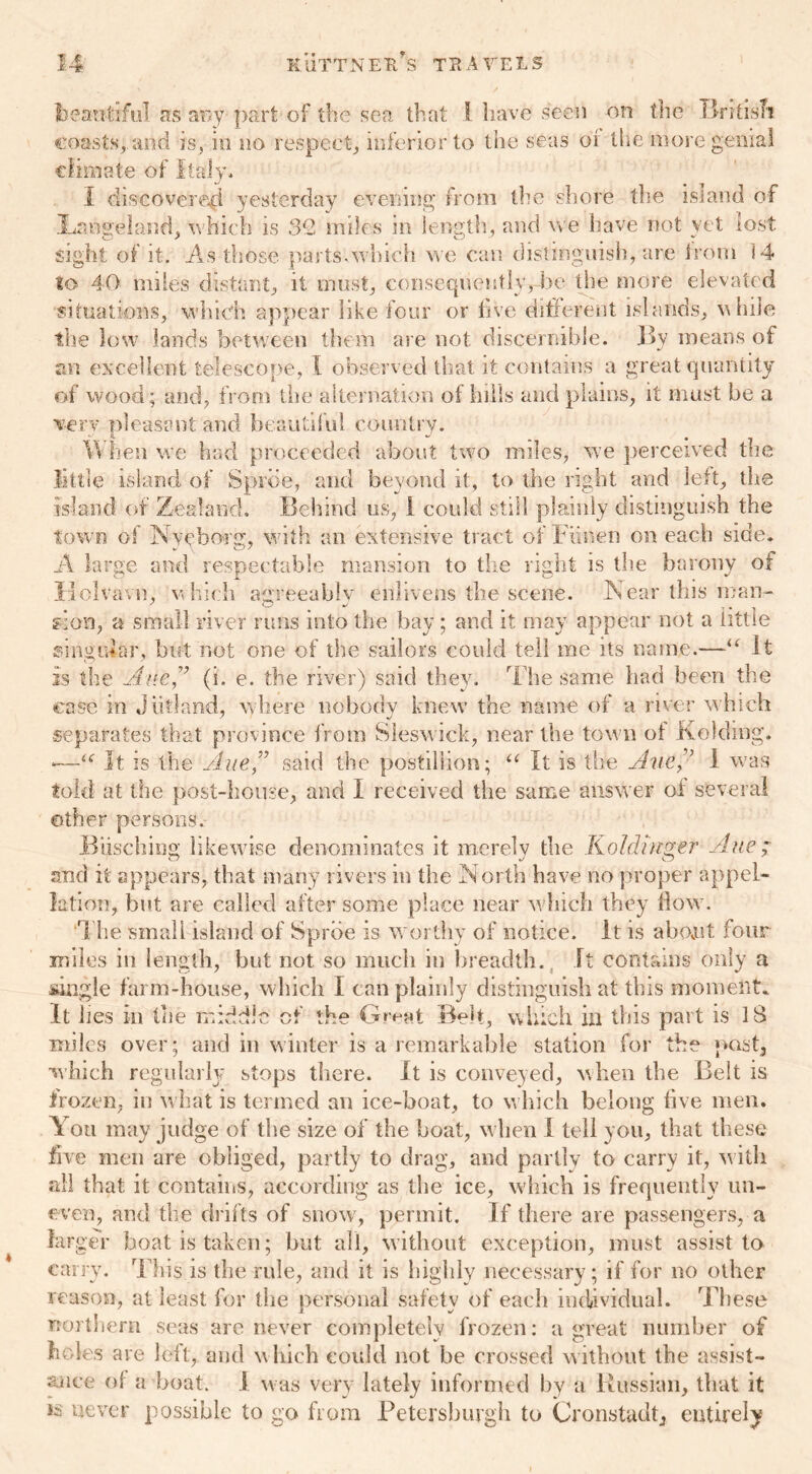 beautiful as any part of the sea that l have seen on the RriteTi coasts, and is, in no respect, inferior to the seas or the more genial climate of Italy. I discovered yesterday evening from the shore the island of ILanseland. which is 32 miles in length, and we have not vet lost sight of it. As those parts.which we can distinguish, are Irom 14 to 40 miles distant, it must, consequently, he the more elevated situations, which appear like four or five different islands, while the low lands between them are not discernible. By means of an excellent telescope, l observed that it contains a great quantity of wood; and, from the alternation of hills and plains, it must be a ■very pleasant and beautiful country. When we had proceeded about two miles, we perceived the little island of Spree, and beyond it, to the right and left, the island of Zealand. Behind us, I could still plainly distinguish the town of Nyeborg, with an extensive tract of Fiinen on each side. A large and respectable mansion to the right is the barony of Ilolvavn, which attreeablv enlivens the scene. Near this man- sion, a small river runs into the bay ; and it may appear not a tittle singular, but not one of the sailors could tell me its name.—“ It is the Ane(i. e. the river) said they. The same had been the case in Jutland, where nobody knew the name of a river which separates that province from Sieswick, near the tow n of Kolding. *—<<r It is the Aue” said the postillion; u It is the Ane1 was told at the post-house, and I received the same answer of several other persons. Biischiog likewise denominates it merely the Koldinger Aue ; and it appears, that many rivers in the North have no proper appel- lation, but are called after some place near which they flow. The small island of Sprbe is worthy of notice. It is abovut four miles in length, but not so much in breadth.. it contains only a single farm-house, which I can plainly distinguish at this moment. It lies in the middle of the Great Belt, which in this part is 18 miles over; and in winter is a remarkable station for the past, which regularly stops there. It is conveyed, when the Belt is frozen, in w hat is termed an ice-boat, to which belong five men. You may judge of the size of the boat, when I tell you, that these five men are obliged, partly to drag, and partly to carry it, with all that it contains, according as the ice, which is frequently un- even, and the drifts of snow, permit. If there are passengers, a larger boat is taken; but all, without exception, must assist to carry. This is the rule, and it is highly necessary; if for no other reason, at least for the personal safety of each individual. These northern seas are never completely frozen: a great number of holes are leit, and which could not be crossed without the assist- ance of a boat, i was very lately informed by a Russian, that it is never possible to go from Petersburg!! to Cronstadt, entirely