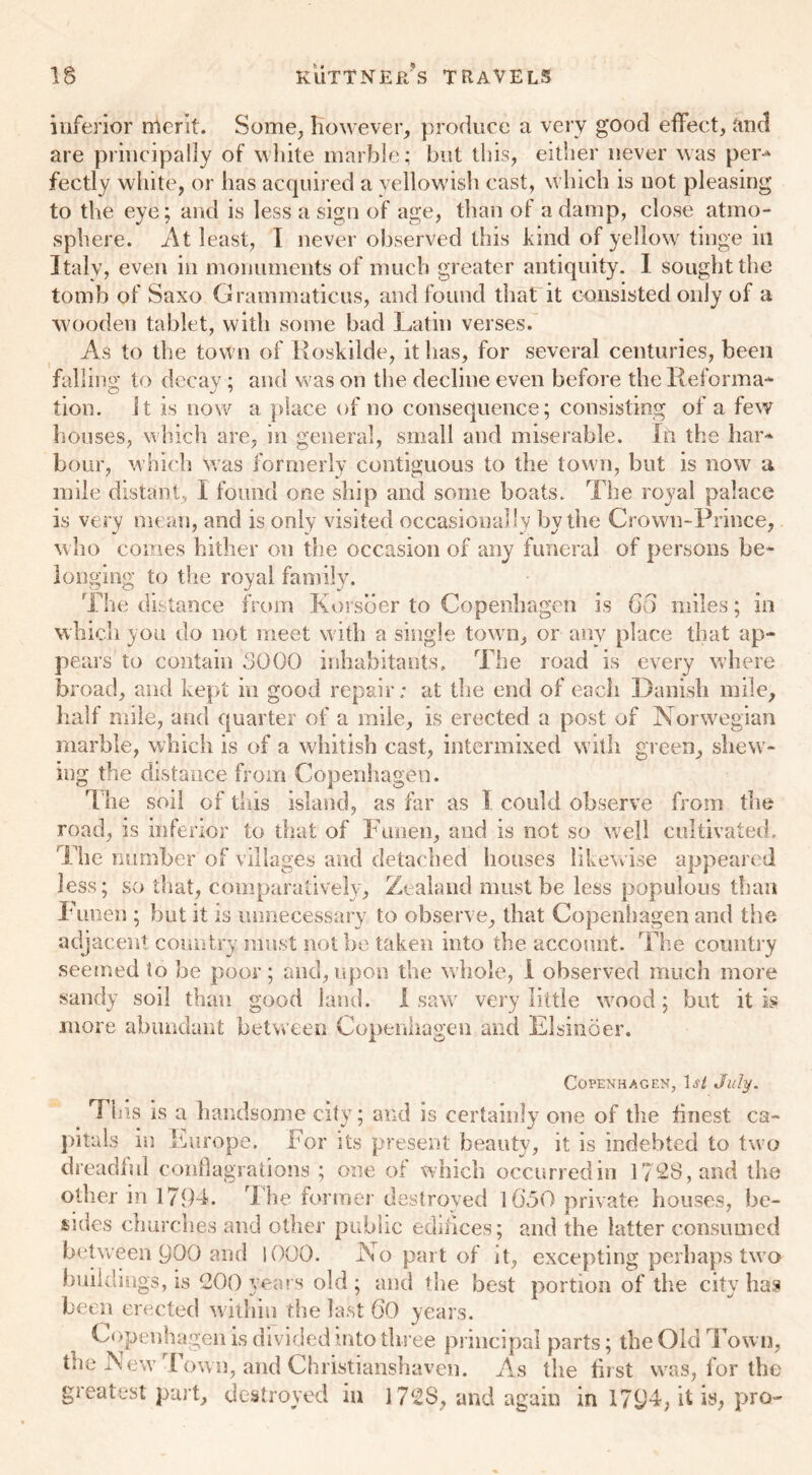 or inferior merit. Some, However, produce a very good effect, and are principally of white marble; but this, either never was per-* fectly white, or has acquired a yellowish cast, which is not pleasin to the eye; and is less a sign of age, than of a damp, close atmo- sphere. At least, I never observed this kind of yellow tinge in Italy, even in monuments of much greater antiquity. I sought the tomb of Saxo Grammaticus, and found that it consisted only of a wooden tablet, with some bad Latin verses. As to the town of Roskilde, it has, for several centuries, been falling to decay ; and was on the decline even before the Reforma- tion. it is now a place of no consequence; consisting of a few houses, which are, in general, small and miserable. In the har- bour, which Was formerly contiguous to the town, but is now a mile distant, I found one ship and some boats. The royal palace is very mean, and is only visited occasionally by the Crown-Prince, who comes hither on the occasion of any funeral of persons be- longing to the royal family. The distance from Korsber to Copenhagen is 60 miles; in which you do not meet with a single town, or any place that ap- pears to contain 3000 inhabitants. The road is every where broad, and kept in good repair; at the end of each Danish mile. Half mile, and quarter of a mile, is erected a post of Norwegian marble, which is of a whitish cast, intermixed with green, shew- ing the distance from Copenhagen. 'T he soil of this island, as far as I could observe from the road, is inferior to that of Funen, and is not so well cultivated. The number of villages and detached houses likewise appeared less; so that, comparatively, Zealand must be less populous than Funen ; but it is unnecessary to observe, that Copenhagen and the. adjacent country must not be taken into the account. The country seemed to be poor; and, upon the whole, i observed much more sandy soil than good land. I saw very little wood ; but it is more abundant between Copenhagen and Elsinoer. Copenhagen, If/ July. Tins is a Handsome city; and is certainly one of the finest ca- pitals in Europe. For its present beauty, it is indebted to two dreadful conflagrations ; one of which occurred in 1728, and the other in 1794. The former destroyed 1650 private houses, be- sides churches and other public edifices; and the latter consumed between 900 and 1000. No part of it, excepting perhaps two buildings, is 200 years old; and the best portion of the city has been erected within the last 60 years. Copenhagen is divided into three principal parts; the Old Town, the New Town, and Christianshaven. As the first was, for the greatest part, destroyed in 172$, and again in 1794, it is, pro-