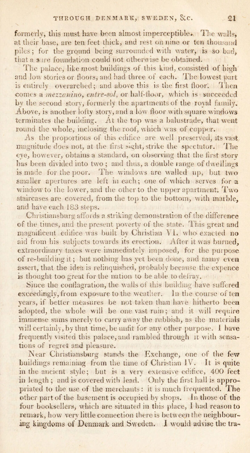 formerly, this must have been almost imperceptible* The walls, at their base, are ten feet thick, and rest on nine or ten thousand piles; for the ground being surrounded with water, is so bad, that a safe foundation could not otherwise be obtained. The palace, like most buildings of this kind, consisted of high and low stories or floors, and had three of each. The lowest part is entirely overarched; and above this is the first floor. Then comes a mezzanine, entresol, or half-floor, which is succeeded by the second story, formerly the apartments of the royal family. Above, is another lofty story, and a low floor with square windows terminates the building. At the top was a balustrade, that went round the whole, inclosing the roof, which was of copper. As the proportions of this edifice are well preserved, its vast magnitude does not, at the first sight, strike the spectator. The eye, however, obtains a standard, on observing that the first story has been divided into two ; and thus, a double range of dwellings is made for the poor. The windows are walled up, but two smaller apertures are left in each; one of which serves for a window to the lower, and the other to the upper apartment. Two staircases are covered, from the top to the bottom, with marble, and have each 183 steps. Christiansburg affords a striking demonstration of the difference of the times, and the present poverty of the state. This great and magnificent edifice was built by Christian Yl. who exacted no aid from his subjects towards its erection. After it was burned, extraordinary taxes were immediately imposed, for the purpose of re-building it; but nothing has yet been done, and many even assert, that the idea is relinquished, probably because the expence is thought too great for the nation to be able to defray. Since the conflagration, the walls of this building have suffered exceedingly, from exposure to the weather. In the course often years, if better measures be not taken than have hitherto been adopted, the w hole will be one vast ruin; and it will require immense sums merely to carry away the rubbish, as the materials will certainly, by that time, be unfit for any other purpose. 1 have frequently visited this palace, and rambled through it with sensa- tions of regret and pleasure. Near Christiansburg stands the Exchange, one of the few buildings remaining from the time of Christian IV. It is quite in the ancient style; but is a very extensive edifice, 400 feet in length ; and is covered with lead. Only the first hall is appro- priated to the use of the merchants: it is much frequented. The other part of the basement is occupied by shops. In those of the four booksellers, w hich are situated in this place, I had reason to remark, how very little connection there is between the neighbour- ing kingdoms of Denmark and Sweden. I would advise the tra-