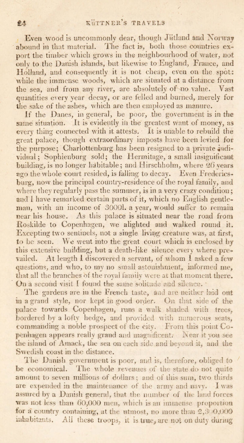 Even wood is uncommonly dear, though Jutland and X or way abound in that material. The fact is, both those countries ex- port the timber which grows in the neighbourhood of water, not only to the Danish islands, but likewise to England, France, and Holland, and Consequently it is not cheap, even on the spot: while the immense woods, which are situated at a distance from the sea, and from any river, are absolutely of no value. Vast quantities every year decay, or are felled and burned, merely for the sake of the ashes, which are then employed as manure. If the Danes, in general, be poor, the government is in the same situation. It is evidently in the greatest want of money, as every thing connected with it attests. It is unable to rebuild the great palace, though extraordinary imposts have been levied for the purpose; Charlottenburg has been resigned to a private indi- vidual; Sophienburg sold; the Hermitage, a small insignificant building, is no longer habitable; and Hirschholm, where 2() years ago the whole court resided, is falling to decay. Even Frederics- burg, now the principal country-residence of the royal family, and where they regularly pass the summer, is in a very crazy condition; and I have remarked certain parts of it, which no English gentle- man, with an income of 30001. a year, would suffer to remain near his house. As this palace is situated near the road from Roskilde to Copenhagen, we alighted and walked round it. Excepting two sentinels, not a single living creature was, at first, to be seen. We went into the great court which is enclosed by this extensive building, but a death-like silence every where pre- vailed. At length I discovered a servant, of whom I asked a few questions, and who, to my no small astonishment, informed me, that all the branches of the royal family were at that moment there. On a second visit I found the same solitude and silence. The gardens are in the French taste, and are neither laid out in a grand style, nor kept in good order. 3 n that side of the palace towards Copenhagen, runs a walk shaded with trees, bordered by a lofty hedge, and provided with numerous seats, commanding a noble prospect of the city. From this point Co- penhagen appears really grand and magnificent: A ear it you see the island of A mack, the sea on each side and beyond it, and the Swedish coast in the distance. Hie Danish government is poor, and is, therefore, obliged to be economical. The whole revenues of the state do not quite amount to seven millions of dollars; and of this sum, two thirds are expended in the maintenance of the army and navy. I was assured lay a Danish general, that the number of the land forces was not less than 60,000 men, which is an immense proportion for a country containing, at the utmost, no more them 2,3 0,000 inhabitants. All these troops, it is true, are not on duty during