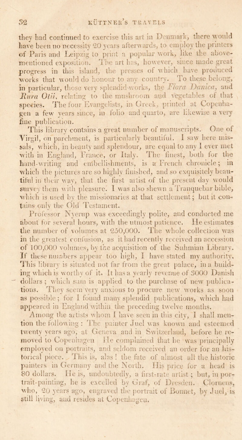 have been no necessity 20 years afterwards, to employ the printers of Paris and Leipzig to print a popular work, like the above- mentioned exposition. The art has, however, since made great progress in this island, the presses of which have produced works that would do honour to any country. To these belong, in particular, those very splendid works, the Flora Danica, and Mura Otu, relating to the mushroom arid vegetables of that species. The four Evangelists, in Greek, printed at Copenha- gen a few years since, in folio and quarto, are likewise a very fine publication. Tills library contains a great number of manuscripts. One of Virgil, on parchment, is particularly beautiful. I saw here mis- sals, which, in beauty and splendour, are equal to any I ever met with in England, France, or Italy. The finest, both for the hand-writing and embellishments, is a French chronicle; in which the pictures are so highly finished, and so exquisitely beau- tiful in their way, that the first artist of the present day would survey them with pleasure. I was also shewn a Tranquebar bible, which is used by the missionaries at that settlement; but it con- tains only the Old Testament. Professor Nyerup was exceedingly polite, and conducted me about for several hours, with the utmost patience. He estimates the number of volumes at 2.50,000. The whole collection was in the greatest confusion, as it had recently received an accession of 100,000 volumes, by the acquisition of the Suhmian Library. If these numbers appear too high, I have stated my authority. This library is situated not far from the great palace, in a build- ing which is worthy of it. It has a yearly revenue of 3000 Danish dollars ; which sum is applied to the purchase of new publica- tions. They seem very anxious to procure new works as soon as possible; for I found many splendid publications, which had appeared in England within the preceding twelve months. Among the artists whom I have seen in this city, 1 shall men- tion the following : The painter duel was known and esteemed twenty years ago, at Geneva and in Switzerland, before he re- moved to Copenhagen He complained that lie was principally employed on portraits, and seldom received an order for an his- torical piece. This is, alas ! the fate of almost all the historic painters in Germany and the North. His price for a head is 80 dollars. He is, undoubtedly, a first-rate artist ; but, in por- trait-painting, he is excelled by Graf, of Dresden. Clornens, who, 20 years ago, engraved the portrait of Bonnet, by duel, is still living, and resides at Copenhagen.