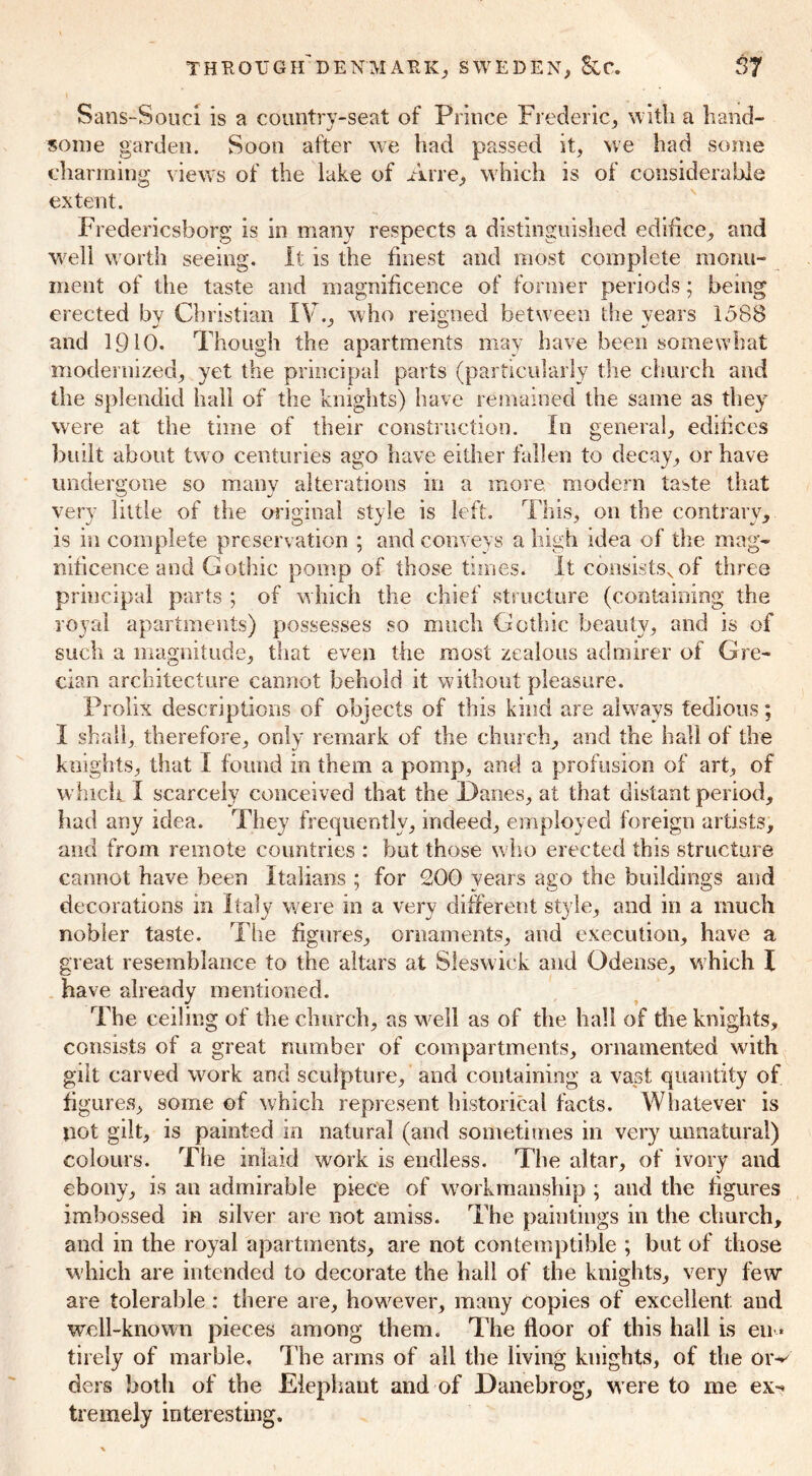 Sans-Souci is a country-seat of Prince Frederic, with a hand- some garden. Soon after we had passed it, we had some charming views of the lake of Arre, which is of considerable extent. Fredericsborg is in many respects a distinguished edifice, and well worth seeing. It is the finest and most complete monu- ment of the taste and magnificence of former periods; being erected by Christian IV., who reigned between the years 1588 and 1910. Though the apartments may have been somewhat modernized, yet the principal parts (particularly the church and the splendid hall of the knights) have remained the same as they were at the time of their construction. In general, edifices built about two centuries ago have either fallen to decay, or have undergone so many alterations in a more modern taste that very little of the original style is left. This, 011 the contrary, is in complete preservation ; and conveys a high idea of the mag- nificence and Gothic pomp of those times. It consistsv of three principal parts ; of which the chief structure (containing the royal apartments) possesses so much Gothic beauty, and is of such a magnitude, that even the most zealous admirer of Gre- cian architecture cannot behold it without pleasure. Prolix descriptions of objects of this kind are always tedious; I shall, therefore, only remark of the church, and the hall of the knights, that I found in them a pomp, and a profusion of art, of which I scarcely conceived that the Danes, at that distant period, had any idea. They frequently, indeed, employed foreign artists, and from remote countries : but those who erected this structure cannot have been Italians ; for 200 years ago the buildings and decorations in Italy were in a very different style, and in a much nobler taste. The figures, ornaments, and execution, have a great resemblance to the altars at Sleswiek and Odense, which I have already mentioned. The ceiling of the church, as well as of the hall of the knights, consists of a great number of compartments, ornamented with gilt carved work and sculpture, and containing a vast quantity of figures, some of which represent historical facts. Whatever is not gilt, is painted in natural (and sometimes in very unnatural) colours. The inlaid work is endless. The altar, of ivory and ebony, is an admirable piece of workmanship ; and the figures imbossed in silver are not amiss. The paintings in the church, and in the royal apartments, are not contemptible ; but of those which are intended to decorate the hall of the knights, very few are tolerable : there are, however, many copies of excellent and well-known pieces among them. The floor of this hall is em* tii ely of marble. The arms of all the living knights, of the oiv ders both of the Elephant and of Danebrog, w ere to me ex-* tremely interesting.