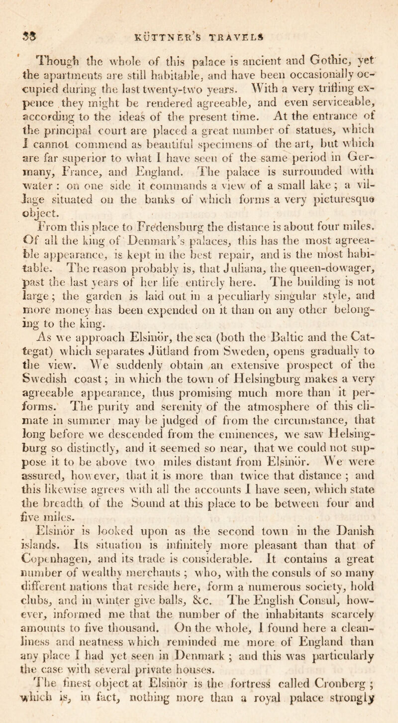 Though the whole of this palace is ancient and Gothic, yet the apartments are still habitable, and have been occasionally oc- cupied during the lust twenty-two years. W ith a very trifling ex- pence they might be rendered agreeable, and even serviceable, according to the ideas of the present time. At the entrance of the principal court are placed a great number of statues, which I cannot commend as beautiful specimens of the art, but which are far superior to what 1 have seen of the same period in Ger- many, France, and England. The palace is surrounded with water : on one side it commands a view of a small lake ; a vil- lage situated on the banks of which forms a very picturesque object. From this place to Fredensburg the distance is about four miles. Of all the king of Denmark’s palaces, this has the most agreea- ble appearance, is kept in the best repair, and is the most habi- table. The reason probably is, that J uliana, the queen-dowager, past the last years of her life entirely here. The building is not large; the garden is laid out in a peculiarly singular style, and more money has been expended on it than on any other belong- ing to the king. As we approach Elsinor, the sea (both the Baltic and the Cat- tegat) which separates Jutland from Sweden, opens gradually to the view. We suddenly obtain an extensive prospect of the Swedish coast; in which the town of Helsingburg makes a very agreeable appearance, thus promising much more than it per- forms. The purity and serenity of the atmosphere of this cli- mate in summer may be judged of from the circumstance, that long before we descended from the eminences, we saw Helsing- burg so distinctly, and it seemed so near, that we could not sup- pose it to be above two miles distant from Elsinor. W e were assured, how ever, that it is more than twice that distance ; and this likewise agrees with all the accounts I have seen, which state the breadth of tiie Sound at this place to be between four and live miles. Elsinor is looked upon as the second town in the Danish islands. Its situation is infinitely more pleasant than that of Copenhagen, and its trade is considerable. It contains a great number of wealthy merchants ; who, w ith the consuls of so many different nations that reside here, form a numerous society, hold clubs, and in winter give balls, 8cc. The English Consul, how- ever, informed me that the number of the inhabitants scarcely amounts to five thousand. On the whole, 1 found here a clean- liness and neatness which reminded me more of England than any place I had yet seen in Denmark ; and this w as particularly the case with several private houses. The finest object at Elsinor is the fortress called Cronberg ; which is, in fact, nothing more than u royal palace strongly