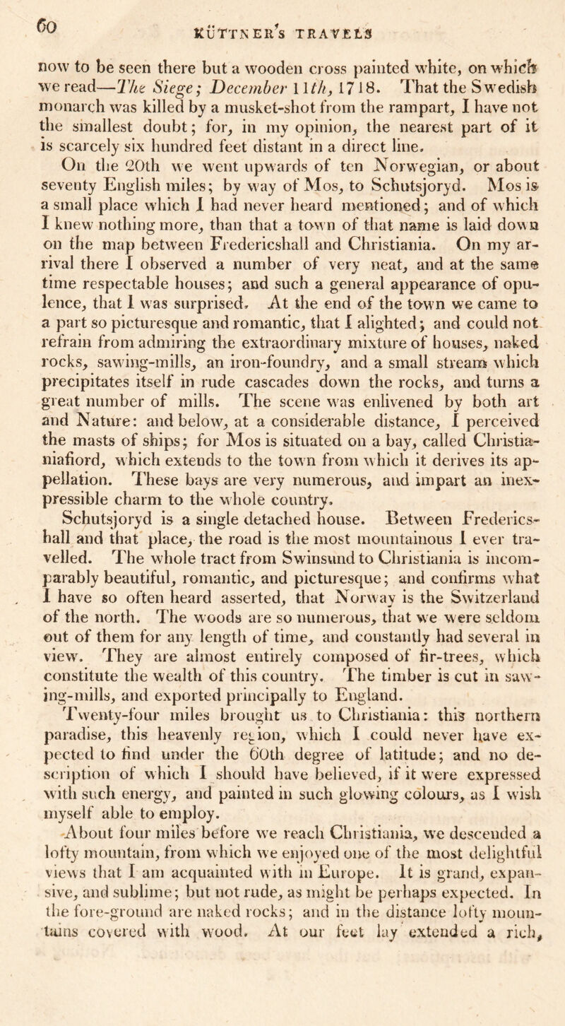 now to be seen there but a wooden cross painted white, on which we read—Tht Siege; December 11 th, 1718. That the Swedish monarch was killed by a musket-shot from the rampart, I have not the smallest doubt; for, in my opinion, the nearest part of it is scarcely six hundred feet distant in a direct line. On the 20th we went upwards of ten Norwegian, or about seventy English miles; by way of Mos, to Schutsjoryd. Mos is a small place which I had never heard mentioned; and of which I knew nothing more, than that a town of that name is laid dow n on the map between Fredericshall and Christiania. On my ar- rival there I observed a number of very neat, and at the same time respectable houses; and such a general appearance of opu- lence, that I was surprised. At the end of the town vve came to a part so picturesque and romantic, that I alighted ; and could not retrain from admiring the extraordinary mixture of houses, naked rocks, sawing-mills, an iron-foundry, and a small stream which precipitates itself in rude cascades down the rocks, and turns a great number of mills. The scene was enlivened by both art and Nature: and below, at a considerable distance, I perceived the masts of ships; for Mos is situated on a bay, called Christia- niafiord, which extends to the town from which it derives its ap- pellation. These bays are very numerous, and impart an inex- pressible charm to the whole country. Schutsjoryd is a single detached house. Between Frederics- hall and that place, the road is the most mountainous 1 ever tra- velled. The whole tract from Swinsund to Christiania is incom- parably beautiful, romantic, and picturesque; and confirms what I have so often heard asserted, that Norway is the Switzerland of the north. The woods are so numerous, that we were seldom out of them for any length of time, and constantly had several in viewr. They are almost entirely composed of hr-trees, which constitute the wealth of this country. The timber is cut in saw- ing-mills, and exported principally to England. Twenty-four miles brought us to Christiania: this northern paradise, this heavenly region, which I could never have ex- pected to find under the CiOth degree of latitude; and no de- scription of which I should have believed, if it were expressed with such energy, and painted in such glowing colours, as I wish myself able to employ. About four miles before we reach Christiania, wTe descended a lofty mountain, from which we enjoyed one of the most delightful views that I am acquainted with m Europe. It is grand, expan- sive, and sublime; but not rude, as might be perhaps expected. In the fore-ground are naked rocks; and in the distance lofty moun- tains covered with wood. At our feet lay extended a rich,