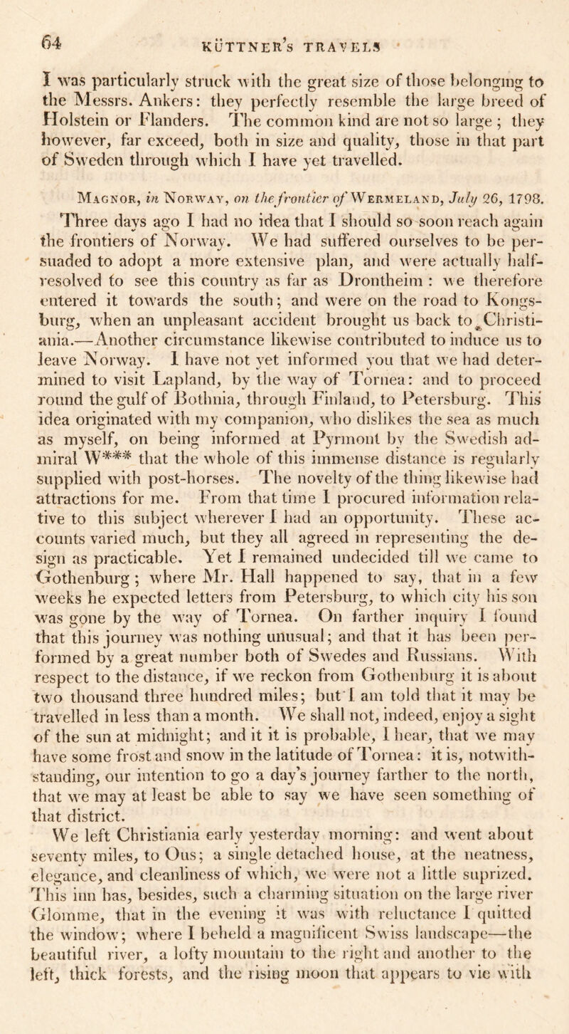 I was particularly struck with the great size of those belonging to the Messrs. Ankers: they perfectly resemble the large breed of Holstein or Flanders. The common kind are not so large ; they however, far exceed, both in size and quality, those in that part of Sweden through which I have yet travelled. Magnor, in Norway, on the frontier of Wermeland, July 26, 1798. Three davs ago I had no idea that I should so soon reach again the frontiers of Norway. We had suffered ourselves to be per- suaded to adopt a more extensive plan, and were actually half- resolved to see this country as far as Drontheim : w e therefore entered it towards the south; and were on the road to Kongs- burg, when an unpleasant accident brought us back to # Christi- ania.—Another circumstance likew ise contributed to induce us to « j leave Norway. 1 have not yet informed you that we had deter- mined to visit Lapland, by the wray of Tornea: and to proceed round the gulf of Bothnia, through Finland, to Petersburg. This idea originated with my companion, who dislikes the sea as much as myself, on being informed at Pyrmont by the Swedish ad- miral W*## that the whole of this immense distance is regularly supplied with post-horses. The novelty of the thing likew ise had attractions for me. From that time 1 procured information rela- tive to this subject wherever I had an opportunity. These ac- counts varied much, but they all agreed in representing the de- sign as practicable. Yet I remained undecided till we came to Gothenburg ; where Mr. Hall happened to say, that in a few weeks he expected letters from Petersburg, to which city his son was gone by the way of Tornea. On farther inquiry I found that this journey was nothing unusual; and that it has been per- formed by a great number both of Swedes and Russians. With respect to the distance, if wre reckon from Gothenburg it is about two thousand three hundred miles; but'I am told that it may be travelled in less than a month. We shall not, indeed, enjoy a sight of the sun at midnight; and it it is probable, I hear, that wre may have some frost and snow in the latitude of Tornea: it is, notw ith- standing, our intention to go a day's journey farther to the north, that wre may at least be able to say we have seen something of that district. We left Christiania early yesterday morning: and went about seventy miles, to Ous; a single detached house, at the neatness, elegance, and cleanliness of which, wre were not a little suprized. This inn has, besides, such a charming situation on the large river Glomme, that in the evening it was with reluctance 1 quitted the window ; where 1 beheld a magnificent Swiss landscape—the beautiful river, a lofty mountain to the l ight and another to the left, thick forests, and the rising moon that appears to vie w ith