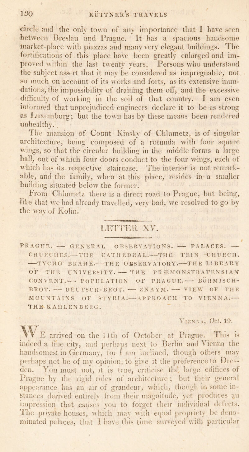 / circle and the only town of any importance that 1 have seen between Breslau and Prague. It has a spacious handsome market-place with piazzas and many very elegant buildings. The fortifications of this place have been greatly enlarged and im- proved within the last twenty years. Persons who understand the subject assert that it may be considered as impregnable, not so much on account of its works and forts, as its extensive inun- dations, the impossibility of draining them off, and the excessive difficulty of working in the soil of that country. I am even informed that unprejudiced engineers declare it to be as strong as Luxemburg; but the town lias by these means been rendered unhealthy. . The mansion of Count Kinsky of Chlumetz, is of singular architecture, being composed of a rotunda with four square wings, so that the circular building in the middle forms a large hall, out of which four doors conduct to the four wings, each of which has its respective staircase. The interior is not remark- able, and the family, when at this place, resides in a smaller building situated below the former. From Chlumetz there is a direct road to Prague, but being, like that we had already travelled, very bad, we resolved to go by the way or in. LETTER XY. PRAGUE. GENERAL OBSERVATIONS. PALACES. CHURCHES. THE CATHEDRAL.—THE TEIN CHURCH. TYCHO BRAHE. THE OBSERVATORY. THE LIBRARY OF THE UNIVERSITY. THE PR JEM ON STRATEN SIAN CONVENT.—- POPULATION OF PRAGUE. BOHMJSCH- BROT. — DEUTSCH-BROT. -— ZNAYM. VIEW OF THE MOUNTAINS OF STYRIA.—-APPROACH TO VIENNA. THE K AII LEN B E RG . Vienna, Oct. 10. \ E arrived on the 11th of October at Prague. This is indeed a line city, and perhaps next to Berlin and Vienna the handsomest m Germany, for 1 am inclined, though others may perhaps not be of my opinion, to give it the preference to Dres- den. You must not, it is true, criticise the, large edifices of Prague by the rigid rules of architecture ; but. their general appearance has an air of grandeur, which, though in some in- stances derived entirely from their magnitude, yet produces an impression that causes you to forget their individual defects. The private houses, which may with equal propriety be deno- minated palaces, that I have this time surveyed with particular