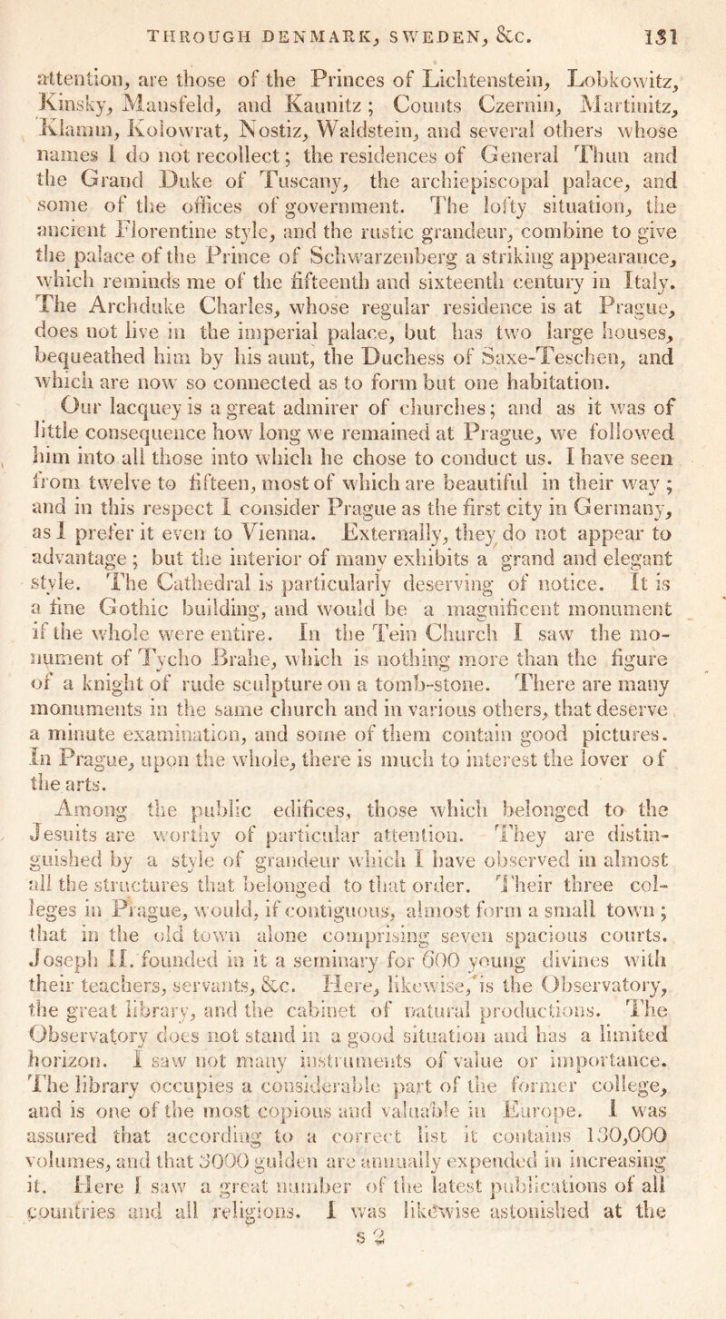 attention; are those of the Princes of Lichtenstein; Lobkowitz, Kinsky, Mansfeld; and Kaunitz; Counts Czernin, Martinitz, Klainm, Kolowrat, Nostiz, W&ldstein, and several others whose names l do not recollect; the residences of General Thun and the Grand Duke of Tuscany; the archiepiscopal palace, and some of the offices of government. The lofty situation, the ancient Florentine style, and the rustic grandeur, combine to give the palace of the Prince of Schwarzenberg a striking appearance, which reminds me of the fifteenth and sixteenth century in Italy. Fhe Archduke Charles, whose regular residence is at Prague, does not live in the imperial palace, but has two large houses, bequeathed him by bis aunt, the Duchess of Saxe-Teschen, and which are now so connected as to form but one habitation. Our lacquey is a great admirer of churches; and as it was of little consequence how long we remained at Prague, we followed him into all those into w hich he chose to conduct us. I have seen from twelve to fifteen, most of which are beautiful in their wav ; and in this respect I consider Prague as the first city in Germany, as I prefer it even to Vienna. Externally, they do not appear to advantage ; but the interior of many exhibits a grand and elegant style. The Cathedral is particularly deserving of notice. It is a tine Gothic building, and would be a magnificent monument if the whole were entire. In the Tein Church I saw the mo- nument of Tycho Brahe, which is nothing more than the figure of a knight of rude sculpture on a tomb-stone. There are many monuments in the same church and in various others, that deserve a minute examination, and some of them contain good pictures. In Prague, uppn the whole, there is much to interest the lover of the arts. Among the public edifices, those which belonged to the Jesuits are worthy of particular attention. They are distin- guished by a style of grandeur which I have observed in almost all the structures that belonged to that order. Their three col- leges in Prague, would, if contiguous, almost form a small town ; that in the old town alone comprising seven spacious courts. Joseph II. founded in it a seminary for 600 young divines with their teachers, servants, &c. Here, likewise,3s the Observatory, the great library, and the cabinet of natural productions. The Observatory does not stand in a good situation and has a limited horizon. I saw not many instruments of value or importance. The library occupies a considerable part of the former college, and is one of the most copious and valuable in Europe. 1 was assured that according to a correct list it contains 1,30,000 volumes, and that 3000 gulden are annually expended in increasing it. Here 1 saw a great number of the latest publications of all countries and all religions. I was likewise astonished at the P