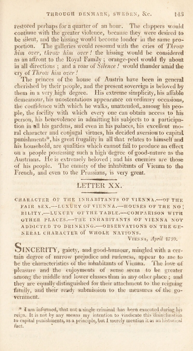 restored perhaps for a quarter of an hour. The clappers would continue with the greater violence, because they were desired to be silent, and the hissing would become louder in the same pro- portion. The galleries would resound with the cries of Throw him over, throw him over ! the hissing would be considered as an affront to the Royal Family ; orange-peel would fly about iu all directions ; and a roar of Silence ! would thunder amid the cry of Throw him over! The princes of the house of Austria have been in general cherished by their people, and the present sovereign is beloved by them in a very high degree. His extreme simplicity, his affable demeanour, his unostentatious appearance on ordinary occasions, the confidence with which he walks, unattended,.among his peo- ple, the facility with which every one can obtain access to his person, his benevolence in admitting his subjects to a participa- tion in till his gardens, and even in his palaces, his excellent mo- ral character and conjugal virtues, his decided aversion to capital punishments^, his great frugality in all that relates to himself and his household, are qualities which cannot fail to produce an effect on a people possessing such a high degree of good-nature as the Austrians. He is extremely beloved ; and his enemies are those of his people. The enmity of the inhabitants of Vienna to the French, and even to the Prussians, is very great. LETTER XX. CHARACTER OF THE INHABITANTS OF VIENNA.—OF THE FAIR SEX. — LUXURY OF VIENNA.— HOUSES OF THE NO ■ BI LIT Y.—LUXURY O F TH E TAB LE.-—C OM PARI SON WITH OTHER PLACES. THE INHABITANTS OF VIENNA NOT ADDICTED TO DRINKING. OBSERVATIONS ON THE GE- NERAL CHARACTER of WHOLE NATIONS. Vienna, April 1799. SlNCERLTY, gaiety, and good-humour, mingled with a cer- tain degree of narrow prejudice and rudeness, appear to me to be the characteristics of the inhabitants of Vienna. The love of pleasure and the enjoyments of sense seem to be greater among the middle and lower classes than in any other place ; and they are equally distinguished for their attachment to the reigning family, and their ready submission to the measures of the go- vernment. I am informed, that not a single criminal has been executed during Ins reign. It is not by any means my intention to vindicate this disinclination to capital punishments, as a principle, but I merely mention it. as an historical fact.