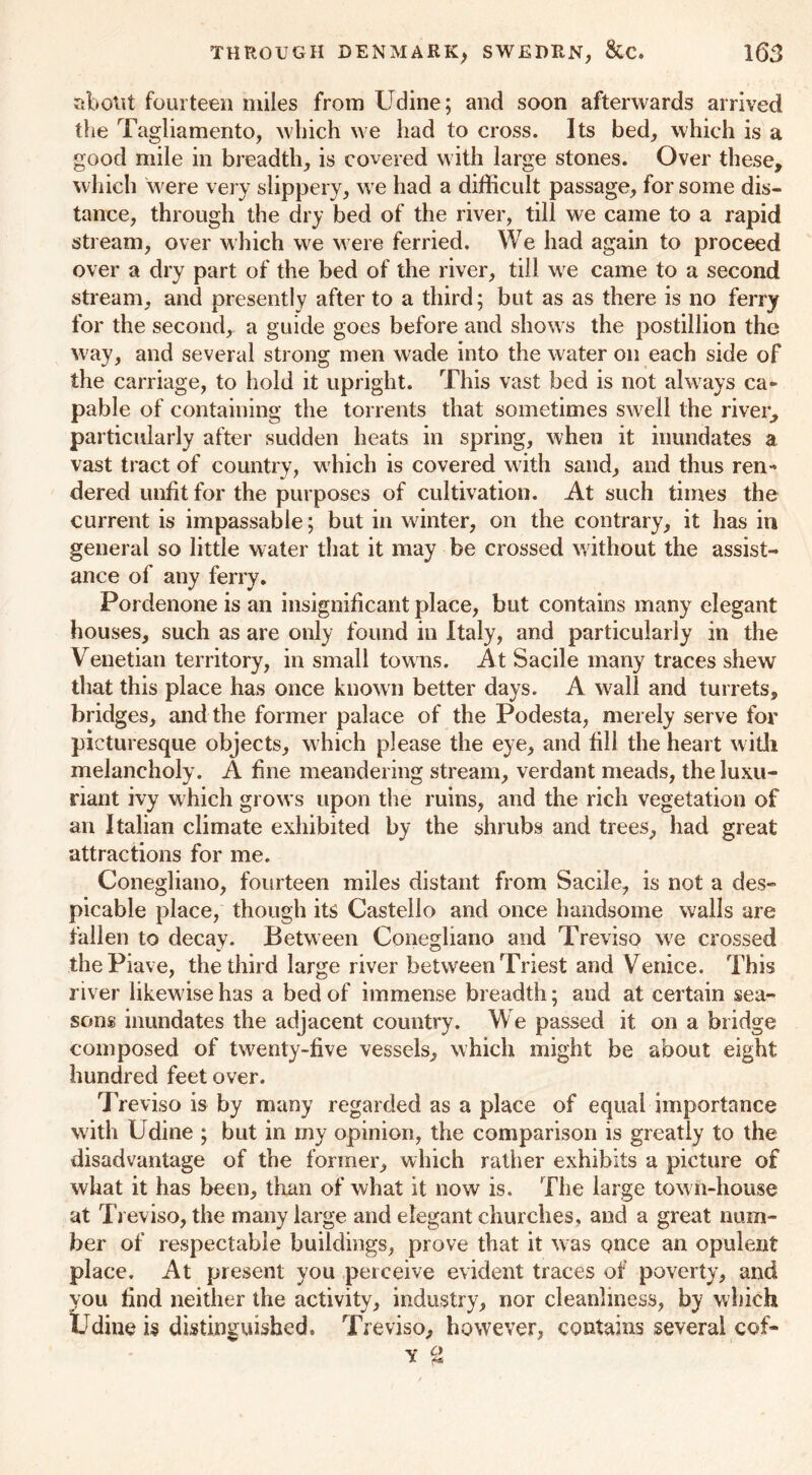 about fourteen miles from Udine; and soon afterwards arrived the Tagliamento, which we had to cross. Its bed, which is a good mile in breadth, is covered with large stones. Over these, which were very slippery, we had a difficult passage, for some dis- tance, through the dry bed of the river, till we came to a rapid stream, over which we were ferried. We had again to proceed over a dry part of the bed of the river, till we came to a second stream, and presently after to a third; but as as there is no ferry for the second, a guide goes before and shows the postillion the way, and several strong men wade into the water on each side of the carriage, to hold it upright. This vast bed is not always ca» pable of containing the torrents that sometimes swell the river, particularly after sudden heats in spring, when it inundates a vast tract of country, which is covered with sand, and thus ren- dered unfit for the purposes of cultivation. At such times the current is impassable; but in winter, on the contrary, it has in general so little water that it may be crossed without the assist- ance of any ferry. Pordenone is an insignificant place, but contains many elegant houses, such as are only found in Italy, and particularly in the Venetian territory, in small towns. At Sacile many traces shew that this place has once known better days. A wall and turrets, bridges, and the former palace of the Podesta, merely serve for picturesque objects, which please the eye, and fill the heart with melancholy. A fine meandering stream, verdant meads, the luxu- riant ivy which grows upon the ruins, and the rich vegetation of an Italian climate exhibited by the shrubs and trees, had great attractions for me. Conegliano, fourteen miles distant from Sacile, is not a des- picable place, though its Castello and once handsome walls are fallen to decay. Between Conegliano and Treviso we crossed thePiave, the third large river between Triest and Venice. This river likewise has a bed of immense breadth; and at certain sea- sons inundates the adjacent country. We passed it on a bridge composed of twenty-five vessels, which might be about eight hundred feet over. Treviso is by many regarded as a place of equal importance with Udine ; but in my opinion, the comparison is greatly to the disadvantage of the former, which rather exhibits a picture of what it has been, than of what it now is. The large tow n-house at Treviso, the many large and elegant churches, and a great num- ber of respectable buildings, prove that it was once an opulent place. At present you perceive evident traces of poverty, and you find neither the activity, industry, nor cleanliness, by which Udine is distinguished. Treviso, however, contains several cof- Y %