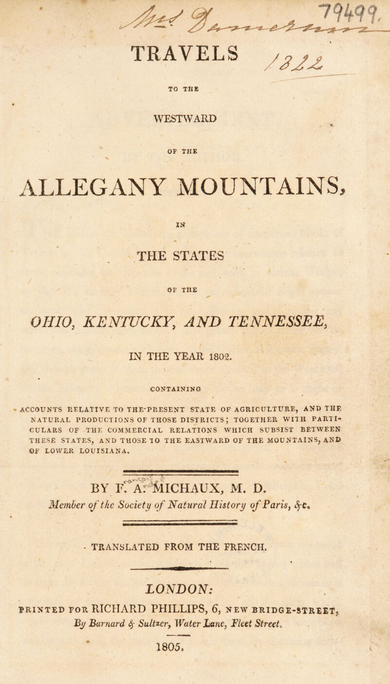 TO THE WESTWARD * OP THE *■ ALLEGANY MOUNTAINS, J IN THE STATES OF THE OHIO, KENTUCKY, AND TENNESSEE, IN THE YEAR 1802. \ CONTAINING \ ACCOUNTS RELATIVE TO THE'PRESENT STATE OF AGRICULTURE, AND THE NATURAL PRODUCTIONS OF THOSE DISTRICTS; TOGETHER WITH PARTI” CULARS OF THE COMMERCIAL RELATIONS WHICH SUBSIST BETWEEN THESE STATES, AND THOSE TO THE EASTWARD OF THE MOUNTAINS, AND OF LOWER LOUISIANA. BY R A: MlCHAUX, M. IX Member of the Society of Natural History of Paris, • TRANSLATED FROM THE FRENCH. LONDON: PRINTED FOR RICHARD PHILLIPS, 6, NEW BRIDGE-STREET* By Barnard 4' Saltier, Water Lane, Fleet Street0 1805®