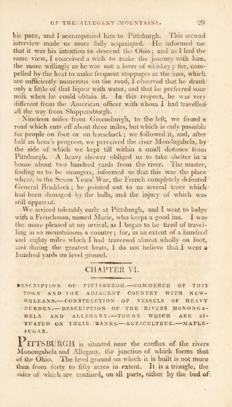 his pace, and I accompanied him to Pittsburgh. This second interview made us more fully acquainted. He informed me that it was his intention to descend the Ohio; and as I had the same view, I conceived a wish to make the journey with him, the more willingly as he was not a lover of whiskey; for, com- pelled by the heat to make frequent stoppages at the inns, which are sufficiently numerous on the road, I observed that he drank •/ * only a little of that liquor with water, and that he preferred sour milk when he could obtain it. fn this respect, he was very different from the American officer with whom I had travelled' all the way from Shippensbtirgh. Nineteen miles from Greensburgh, to the left, we found a load which cuts oft’about three miles, but which is only passable for people on foot or on horseback ; we followed it, and, after half an hour’s progress, we perceived the river Moiiongahela, by the side of which we kept till within a small distance from Pittsburgh. A heavy shower obliged us to take shelter in a house about two hundred yards from tire river. The master, finding us to be strangers, informed us that this was the place where, in the Seven ears’ War, the French completely defeated General Braddock; he pointed out to us several trees which had been damaged by the balls, and the injury of which was still apparent. We arrived tolerably early at Pittsburgh, and I went to lodge with a Frenchman, named Marie, who keeps a good inn. I was the more pleased at my arrival, as 1 began to be tired of travel- ling in so mountainous a country; for, in an extent of a hundred and eighty miles which I had traversed almost wholly on foot, and during the greatest heats, l do not believe that I went a hundred yards on level ground. CHAPTER VI. DESCRIPTION OF PITTSBURGH.—COMMERCE OF THIS TOWN A N I> TH E A D J AC ENT COUNTRY WIT« N EW- ORLEANS. CONSTRUCTION OF VESSELS OF HEAVY BURDEN. DESCRIPTION OF THE RIVERS MONONGA- HELA AND ALLEGANY. TOWNS WHICH ARE SI- TUATED ON THEIR BANKS.—AGRIC ULTRUE.—MAPLE- SUGAR, Pittsburgh is situated near the conflux of the rivers? Monongahela and Allegany, the junction of which forms that of the Ohio. The level ground on which it is built is not more than from forty to fifty acres in extent. It is a triangle, the •side# of which are confined, on all parts, either by the bed of