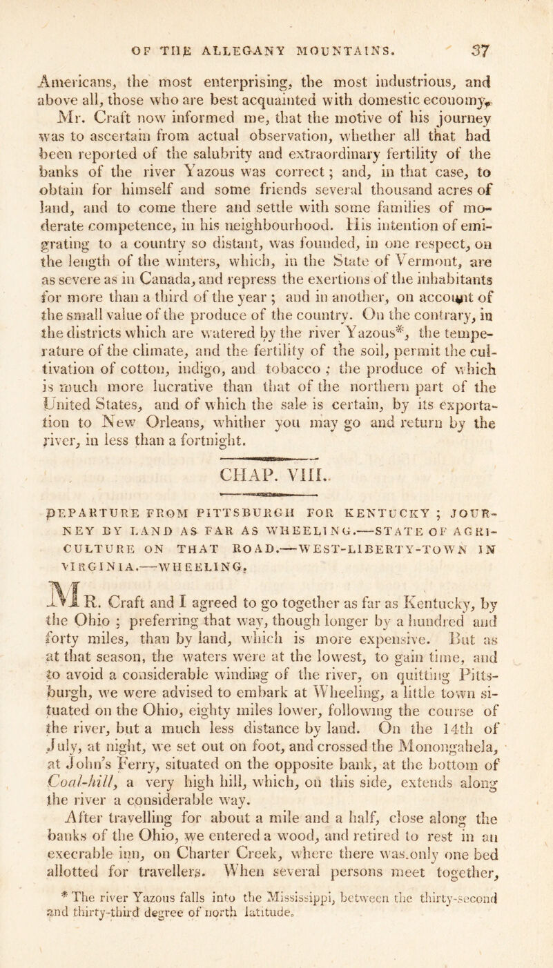 Americans, tlie most enterprising, the most industrious, and above all, those who are best acquainted with domestic economy* Mr. Craft now informed me, that the motive of his journey was to ascertain from actual observation, whether all that had been reported of the salubrity and extraordinary fertility of the banks of the river Yazous was correct; and, in that case, to obtain for himself and some friends several thousand acres of land, and to come there and settle with some families of mo- derate competence, in his neighbourhood. His intention of emi- grating to a country so distant, was founded, in one respect, on the length of the winters, which, in the State of Vermont, are as severe as in Canada, and repress the exertions of the inhabitants for more than a third of the year ; and in another, on account of the small value of the produce of the country. On the contrary, in the districts which are watered by the river Yazous^, the tempe- rature of the climate, and the fertility of the soil, permit the cul- tivation of cotton, indigo, and tobacco ,* the produce of which is much more lucrative than that of the northern part of the United States, and of which the sale is certain, by its exporta- tion to New Orleans, whither you may go and return by the fiver, in less than a fortnight. CHAP. VIIL. , PEPAKTURE FROM PITTSBURGH FOR KENTUCKY ; JOUR- NEY BY LAND AS FAR AS WHEELING. STATE OF AGRI- CULTURE ON THAT ROAD.—WEST-LIBERTY-TOWN IN VIRGINIA. WHEELING, JVIR. Craft and I agreed to go together as far as Kentucky, by the Ohio ; preferring that way, though longer by a hundred and forty miles, than by land, which is more expensive. But as at that season, the waters were at the lowest, to gain time, and to avoid a considerable winding of the river, on quitting Pitts- burgh, we were advised to embark at Wheeling, a little town si- tuated on the Ohio, eighty miles lower, following the course of the river, but a much less distance by land. On the 14th of July, at night, we set out on foot, and crossed the Monongahela, at John's Ferry, situated on the opposite bank, at the bottom of Coa/-hilly a very high hill, which, on this side, extends along the river a considerable way. After travelling for about a mile and a half, close along the banks of the Ohio, we entered a wood, and retired to rest in an execrable inn, on Charter Creek, where there was.only one bed allotted for travellers. When several persons meet together, * The river Yazous falls into the Mississippi, between the thirty-second and thirty-third degree of north latitude,,