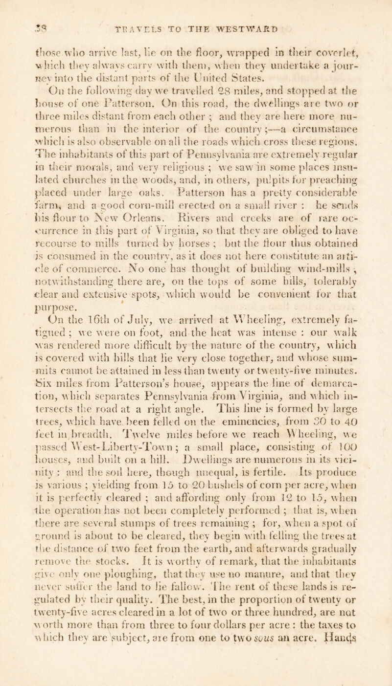 those who arrive last, lie on the floor, wrapped in their coverlet, which they always carry with them, when they undertake a jour- ney into the distant parts of the United States. On the following day we travelled *28 miles, and stopped at the house of one Patterson. On this road, the dwellings are two or three miles distant from each other ; and they are here more nu- merous than in the interior of the country ;—a circumstance which is also observable on all the roads which cross these regions. The inhabitants of this part of Pennsylvania are extremely regular in their morals, and very religious ; we saw in some places insu- lated churches in the woods, and, in others, pulpits for preaching placed under large oaks. Patterson has a pretty considerable farm, and a good corn-mill erected on a small river : be sends liis flour to New Orleans. Rivers and creeks are of rare oc- currence in this part of Virginia, so that they are obliged to have recourse to mills turned by horses ; but the flour thus obtained is consumed in the country, as it does not here constitute an ai ti- de of commerce. No one has thought of building wind-mills^ notwithstanding there are, on the tops of some hills, tolerably clear and extensive spots, which would be convenient for that purpose. On the 16th of July, we arrived at Wheeling, extremely fa- tigued ; we were on foot, and the heat was intense : our walk was rendered more difficult by the nature of the country, which is covered with hills that lie very close together, and whose sum- mits cannot be attained in less than twenty or twenty-five minutes. 8ix miles from Patterson’s house, appears the line of demarca- tion, which separates Pennsylvania from Virginia, and w hich in- tersects the road at a right angle. This line is formed bv large trees, which have been felled on the eminencies, from SO to 40 feet in.breadth. Twelve miles before we reach Wheeling, vie passed W est-Liberty-Town ; a small place, consisting of 100 houses, and built on a bill. Dwellings are numerous in its vici- nity : and the soil here, though unequal, is fertile. Its produce is various ; yielding from 15 to 20 bushels of corn per acre, when it is perfectly cleared ; and affording only from 12 to 15, when the operation has not been completely performed ; that is, when there are several stumps of trees remaining ; for, when a spot of ground is about to be cleared, they begin with felling the trees at the distance of two feet from the earth, and afterwards gradually remove the stocks. It is worthy of remark, that the inhabitants give only one ploughing, that they use no manure, and that they never suffer the land to lie fallow. The rent of these lands is re- gulated by their quality. The best, in the proportion of twenty or twenty-five acres cleared in a lot of two or three hundred, are not worth more than from three to four dollars per acre : the taxes to which they are subject, aie from one to two sows an acre. Hancjs