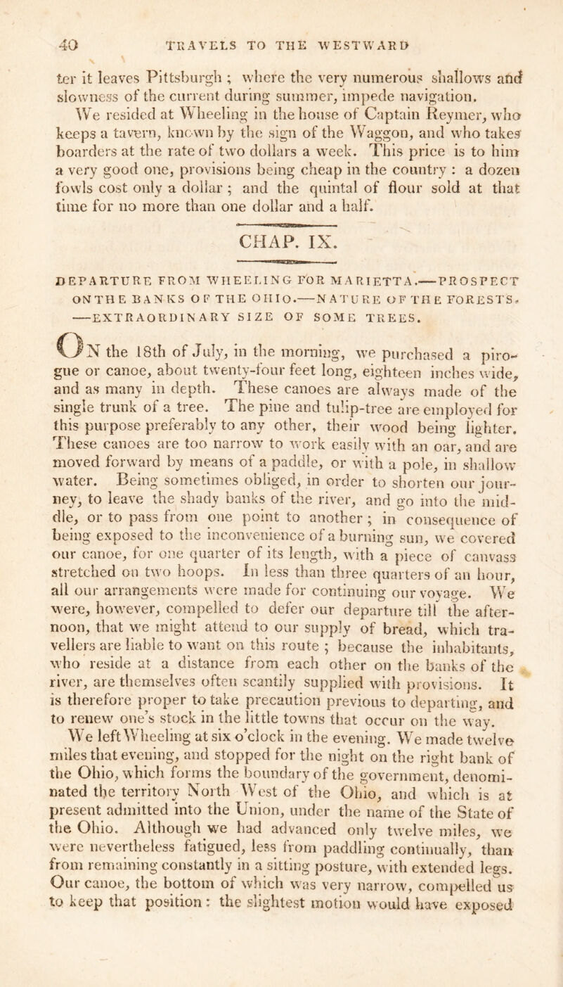 ter it leaves Pittsburgh ; where the very numerous shallows and slowness of the current during summer, impede navigation. We resided at W heeling in the house of Captain Reymer, who keeps a tavern, known by the sign of the Waggon, and who takes' boarders at the rate of two dollars a week. This price is to him a very good one, provisions being cheap in the country : a dozen fowls cost only a dollar ; and the quintal of flour sold at that time for no more than one dollar and a half. CHAP. IX. DEPARTURE FROM WHEELING FOR MARIETTA.—-PROSPECT ON TH E PANICS O F THE OHIO. NATURE OF THE FORESTS, EXTRAORDINARY SIZE OF SOME TREES. On the 18th of July, in the morning, we purchased a piro- gue or canoe, about twenty-four feet long, eighteen inches wide, and as many in depth. These canoes are always made of the single trunk of a tree. The pine and tulip-tree are employed for this purpose preferably to any other, their wood being lighter. These canoes are too narrow to work easily with an oar, and are moved forward by means of a paddle, or with a pole, in shallow water. Being sometimes obliged, in order to shorten our jour- ney, to leave the shady banks of the river, and go into the mid- dle, or to pass from one point to another ; in consequence of being exposed to the inconvenience of a burning sun, we covered our canoe, for one quarter of its length, with a piece of canvass stretched on two hoops. In less than three quarters of an hour, all our arrangements were made for continuing ourvovase. We were, however, compelled to defer our departure till the after- noon, that we might attend to our supply of bread, which tra- vellers are liable to want on this route ; because the inhabitants, who reside at a distance from each other on the banks of the river, are themselves often scantily supplied with provisions. It is therefore proper to take precaution previous to departing, and to renew one’s stock in the little towns that occur on the way. We left Wheeling at six o’clock in the evening. We made twelve miles that evening, and stopped for the night on the right bank of the Ohio, which forms the boundary of the government, denomi- nated the territory North West of the Ohio, and which is at present admitted into the Union, under tire name of the State of the Ohio. Although we had advanced only twelve miles, we were nevertheless fatigued, less from paddling continually, than from remaining constantly in a sitting posture, with extended legs. Our canoe, the bottom oi which was very narrow, compelled us to keep that position: the slightest motion would have exposed