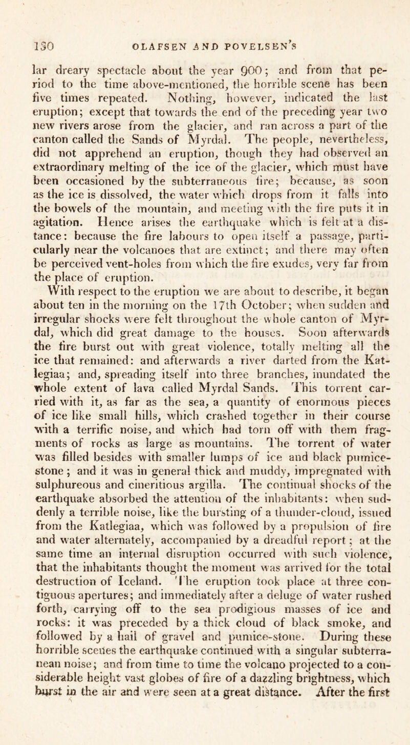 lar dreary spectacle about the year 900; and from that pe- riod to the time above-mentioned, the horrible scene has been five times repeated. Nothing, however, indicated the last eruption; except that towards the end of the preceding year two new rivers arose from the glacier, and ran across a part of the canton called the Sands of Myrdal. The people, nevertheless, did not apprehend an eruption, though they had observed an extraordinary melting of the ice of the glacier, which must have been occasioned by the subterraneous tire; because, as soon as the ice is dissolved, the water which drops from it falls into the bowels of the mountain, and meeting with the tire puts it in agitation. Hence arises the earthquake which is felt at a dis- tance: because the fire labours to open itself a passage, parti- cularly near the volcanoes that are extinct; and there may often be perceived vent-holes from which the fire exudes, very far from the place of eruption. With respect to the eruption we are about to describe, it began about ten in the morning on the 17th October; when sudden and irregular shocks were felt throughout the whole canton of Myr- dal, which did great damage to the houses. Soon afterwards the fire burst out with great violence, totally melting all the ice that remained: and afterwards a river darted from the Kat- legiaa; and, spreading itself into three branches, inundated the whole extent of lava called Myrdal Sands. This torrent car- ried with it, as far as the sea, a quantity of enormous pieces of ice like small hills, which crashed together in their course with a terrific noise, and which had torn off with them frag- ments of rocks as large as mountains. The torrent of water was filled besides with smaller lumps of ice and black pumice- stone ; and it was in general thick and muddy, impregnated with sulphureous and cineritious argilla. The continual shocks of the earthquake absorbed the attention of the inhabitants: when sud- denly a terrible noise, like the bursting of a thunder-cloud, issued from the Katlegiaa, which was followed by a propulsion of fire and water alternately, accompanied by a dreadful report; at the same time an internal disruption occurred with such violence, that the inhabitants thought the moment was arrived for the total destruction of Iceland. The eruption took place at three con- tiguous apertures; and immediately after a deluge of water rushed forth, carrying off to the sea prodigious masses of ice and rocks: it was preceded by a thick cloud of black smoke, and followed by a hail of gravel and pumice-stone. During these horrible scenes the earthquake continued with a singular subterra- nean noise; and from time to time the volcano projected to a con- siderable height vast globes of fire of a dazzling brightness, which hurst in the air and were seen at a great distance. After the first