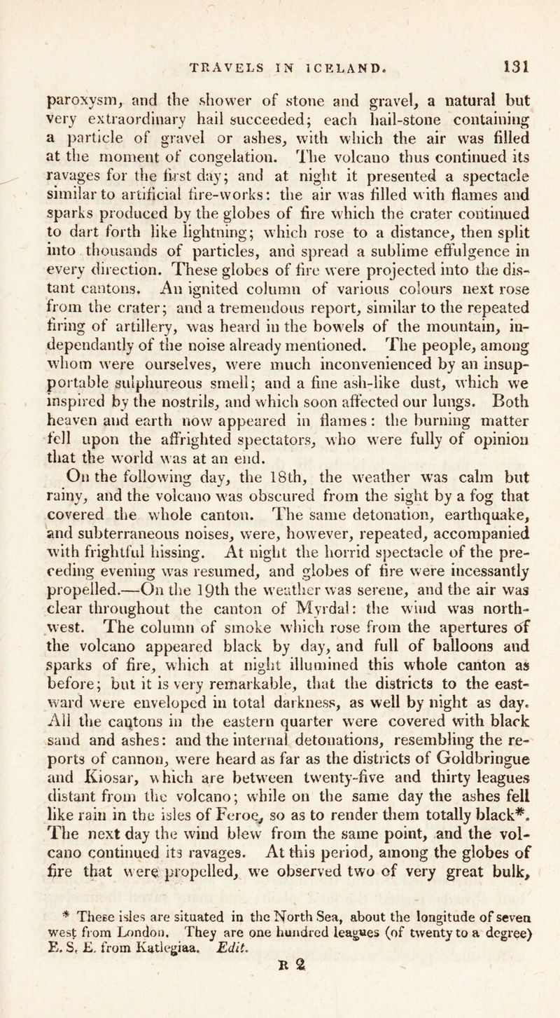 paroxysm, and the shower of stone and gravel, a natural but very extraordinary hail succeeded; each hail-stone containing a particle of gravel or ashes, with which the air was filled at the moment of congelation. The volcano thus continued its ravages for the first day; and at night it presented a spectacle similar to artificial fire-works: the air was filled with flames and sparks produced by the globes of fire which the crater continued to dart forth like lightning; which rose to a distance, then split into thousands of particles, and spread a sublime effulgence in every direction. These globes of fire were projected into the dis- tant cantons. An ignited column of various colours next rose from the crater; and a tremendous report, similar to the repeated firing of artillery, was heard in the bowels of the mountain, in- dependantly of the noise already mentioned. The people, among whom were ourselves, were much inconvenienced by an insup- portable sulphureous smell; and a fine ash-like dust, which we inspired by the nostrils, and which soon affected our lungs. Both heaven and earth now appeared in flames: the burning matter fell upon the affrighted spectators, who were fully of opinion that the world was at an end. On the following day, the 18th, the wreather wras calm but rainy, and the volcano w’as obscured from the sight by a fog that covered the whole canton. The same detonation, earthquake, and subterraneous noises, were, however, repeated, accompanied W'ith frightful hissing. At night the horrid spectacle of the pre- ceding evening wTas resumed, and globes of fire were incessantly propelled.—On the 19th the w eather was serene, and the air was clear throughout the canton of Myrdal: the wind was north- west. The column of smoke which rose from the apertures of the volcano appeared black by day, and full of balloons and sparks of fire, which at night illumined this whole canton as before; but it is very remarkable, that the districts to the east- ward were enveloped in total darkness, as well by night as day. All the caqtons in the eastern quarter were covered with black sand and ashes: and the internal detonations, resembling the re- ports of cannon, were heard as far as the districts of Goldbringue and Kiosar, w hich are between twenty-five and thirty leagues distant from the volcano; while on the same day the ashes fell like rain in the isles of Feroe, so as to render them totally black*. The next day the wind blew from the same point, and the vol- cano continued its ravages. At this period, among the globes of fire that were propelled, we observed two of very great bulk, * These isles are situated in the North Sea, about the longitude of seven west from London. They are one hundred leagues (of twenty to a degree) E. S, £. from Katlegiaa. Edit. E %