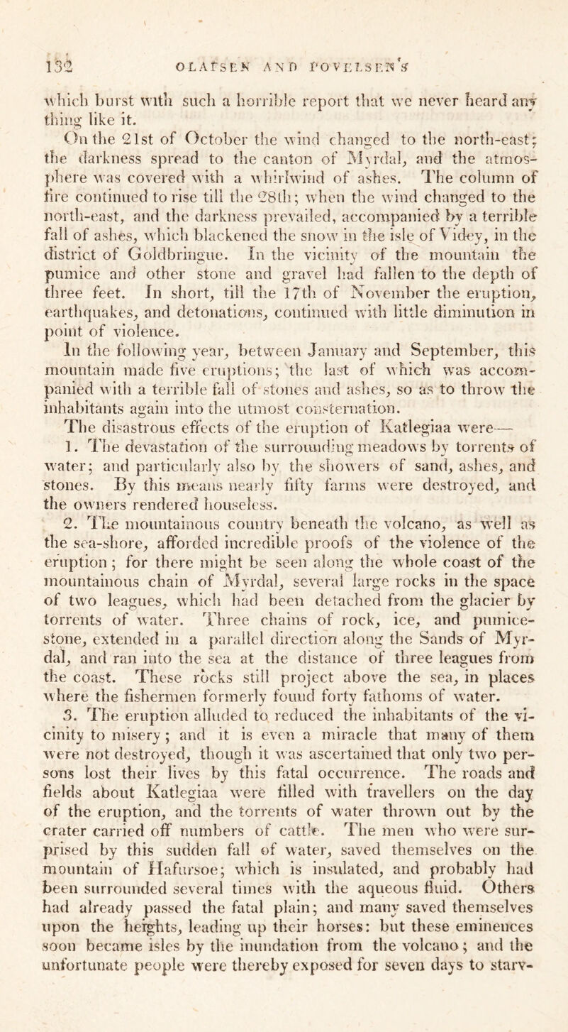 t 132 OLAfSKK AND I'OVELSEnV which burst with such a horrible report that we never heard any thing like it. On the 21st of October the wind changed to the north-east; the darkness spread to the canton of Myrdal, and the atmos- phere was covered with a whirlwind of ashes. The column of tire continued to rise till the 28th; when the wind changed to the north-east, and the darkness prevailed, accompanied by a terrible fall of ashes, which blackened the snow in the isle of V idey, in the district of Goldbringue. In the vicinity of the mountain the pumice and other stone and gravel had fallen to the depth of three feet. In short, till the 17th of November the eruption, earthquakes, and detonations, continued with little diminution in point of violence. In the following year, between January and September, this mountain made five eruptions; the last of which was accom- panied with a terrible fall of stones and ashes, so as to throw the inhabitants again into the utmost consternation. The disastrous effects of the eruption of Katlegiaa were— 1. The devastation of the surrounding meadows by torrents of water; and particularly also by the showers of sand, ashes, and stones. By this means nearly fifty farms were destroyed, and the owners rendered houseless. 2. The mountainous country beneath the volcano, as well as the sea-shore, afforded incredible proofs of the violence of the eruption ; for there might be seen along the whole coast of the mountainous chain of Myrdal, several large rocks in the space of twro leagues, which had been detached from the glacier by torrents of water. Three chains of rock, ice, and pumice- stone, extended in a parallel direction along the Sands of Myr- dal, and ran into the sea at the distance of three leagues from the coast. These rocks still project above the sea, in places where the fishermen formerly found forty fathoms of water. 3. The eruption alluded to reduced the inhabitants of the vi- cinity to misery ; and it is even a miracle that many of them were not destroyed, though it was ascertained that only two per- sons lost their lives by this fatal occurrence. The roads and fields about Katlegiaa were filled with travellers on the day of the eruption, and the torrents of water thrown out by the crater carried off numbers of cattle. The men who were sur- prised by this sudden fall of water, saved themselves on the mountain of Hafursoe; which is insulated, and probably had been surrounded several times with the aqueous fluid. Others had already passed the fatal plain; and many saved themselves upon the heights, leading up their horses: but these eminences soon became isles by the inundation from the volcano; and the unfortunate people were thereby exposed for seven days to starv-