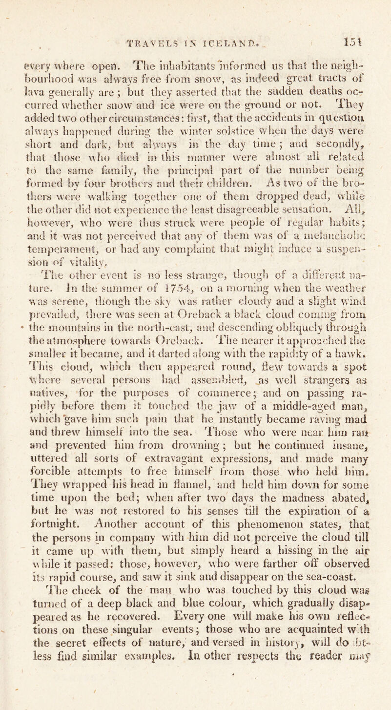 every where opeil. The inhabitants informed us that the neigh- bourhood was always free from snow, as indeed great tracts of lava generally are ; but they asserted that the sudden deaths oc- curved whether snow and ice were on the ground or not. They added two other circumstances: first, that the accidents in question always happened during the winter solstice when the days were short and dark, but always in the day time ; and secondly, that those who died in this manner were almost all related to the same family, the principal part of the number bemg formed by four brothers and their children. As two of the bro- thers were walking together one of them dropped dead, while the other did not experience the least disagreeable sensation. All, however, who were thus struck were people of regular habits; and it was not perceived that any of them was of a melancholic: temperament, or had any complaint that might induce a suspen- sion of vitality, The other event is no less strange, though of a different na- ture. in the summer of 17-54, on a morning when the weather was serene, though the sky was rather cloudy and a slight wind prevailed, there was seen at Oreback a black cloud coining from • the mountains in the north-east, and descending obliquely through the atmosphere towards Oreback. The nearer it approached the smaller it became, and it darted along with the rapidity of a hawk* This cloud, which then appeared round, flew towards a spot where several persons had assembled, as well strangers as natives, for the purposes of commerce; and on passing ra- pidly before them it touched the jaw of a middle-aged man, which gave him such pain that he instantly became raving mad and threw himself into the sea. Those who were near him ran and prevented him from drowning; but he continued insane, littered all sorts of extravagant expressions, and made many forcible attempts to free himself from those who held him. They wrapped his head in flannel, and held him down for some time upon the bed; when after two days the madness abated, but he was not restored to his senses till the expiration of a fortnight. Another account of this phenomenon states, that the persons in company with him did not perceive the cloud till it came up with them, but simply heard a hissing in the air while it passed: those, however, who were farther off observed its rapid course, and saw it sink and disappear on the sea-coast. The cheek of the man w ho was touched by this cloud was turned of a deep black and blue colour, which gradually disap- peared as he recovered. Every one will make his own reflec- tions on these singular events; those who are acquainted with the secret effects of nature, and versed in history, will do bt- less find similar examples. In other respects the reader may /