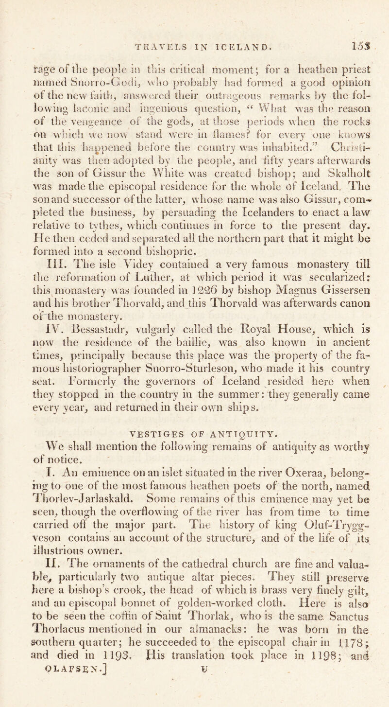 rage of tlie people in this critical moment; fora heathen priest named Snorro-Godi, who probably bad formed a good opinion of the new faith, answered their outrageous remarks by the fol- lowing laconic and ingenious question, “ What was the reason of the vengeance of the gods, at those periods when the rocks on which we now stand were in flames? for every one knows that this happened before the country was inhabited.” Christi- anity was then adopted by the people, and fifty years afterwards the son of Gissur the White was created bishop; and Skalholt was made the episcopal residence for the whole of Iceland, The son and successor of the latter, whose name was also Gissur, com- pleted the business, by persuading the Icelanders to enact a law relative to tythes, which continues in force to the present day. He then ceded and separated all the northern part that it might be formed into a second bishopric. III. The isle Videy contained a very famous monastery till the reformation of Luther, at which period it was secularized: this monastery was founded in 1226 by bishop Magnus Gissersen and his brother Thorvald, and this Thorvald was afterwards canon of the monastery. IV. Bessastadr, vulgarly called the Royal House, which is now the residence of the baillie, was also known in ancient times, principally because this place was the property of the fa- mous historiographer Snorro-Sturleson, who made it his country seat. Formerly the governors of Iceland resided here when they stopped in the country in the summer: they generally came every year, and returned in their own ships. VESTIGES OF ANTIQUITY. We shall mention the following remains of antiquity as worthy of notice. I. An eminence on an islet situated in the river Oxeraa, belong- ing to one of the most famous heathen poets of the north, named Thorlev-Jarlaskald. Some remains of this eminence may yet be seen, though the overflowing of the river has from time to time carried off the major part. The history of king Oluf-Trygg- veson contains an account of the structure, and of the life of its illustrious owner. II. The ornaments of the cathedral church are fine and valua- ble^ particularly two antique altar pieces. They still preserve here a bishop s crook, the head of which is brass very finely gilt, and an episcopal bonnet of golden-worked cloth. Here is also to be seen the coffin of Saint Thorlak, who is the same Sanctus Thorlacus mentioned in our almanacks: he was bora in the southern quarter; he succeeded to the episcopal chair in 1178; and died in 1193. His translation took place in 1198; and OLAFSEN-J ¥