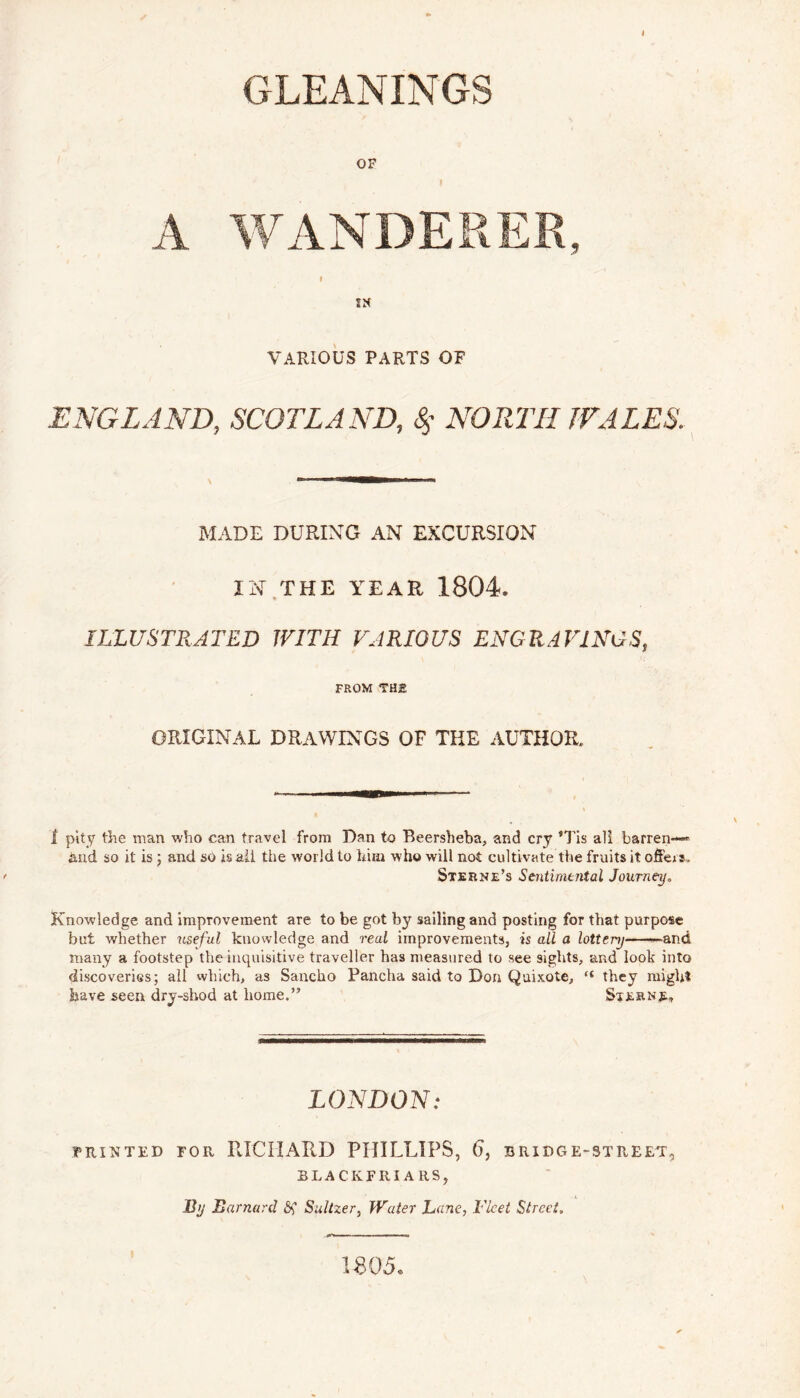 GLEANINGS OF A WANDERER, IN VARIOUS PARTS OF ENGLAND, SCOTLAND, <$’ NORTH WALES. MADE DURING AN EXCURSION IN THE YEAR 1804. ILLUSTRATED WITH VARIOUS ENGRAVINGS, FROM THE original drawings of the author. I pity the man who can travel from Dan to Beersheba, and cry *Tis all barren- hud so it is; and so is ail the world to him who will not cultivate the fruits it offeis. Sterne’s Sentimental Journey., Knowledge and improvement are to be got by sailing and posting for that purpose but whether useful knowledge and real improvements, is all a lottery -and many a footstep the inquisitive traveller has measured to see sights, and look into discoveries; all which, as Sancho Panclia said to Don Quixote, “ they rnigh* have seen dry-shod at home.” Sternjs., LONDON: printed for RICHARD PHILLIPS, 6, bridge-street, 3LACKFRI ARSj By Barnard Sf Sultzer, Water Lane, Fleet Street„ 1805