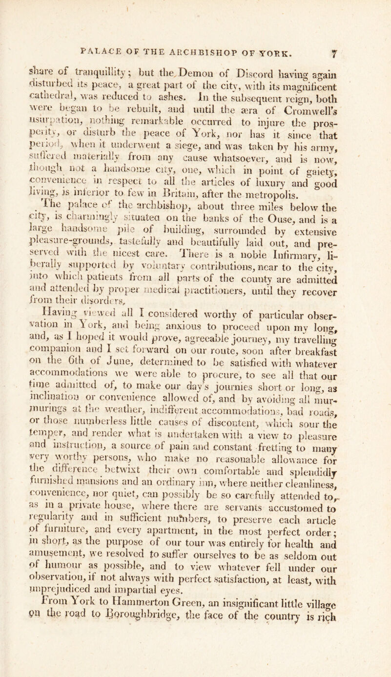 sliJiie ga tranquillity; but the^Demou of Discord having again distui bed its peace, a great part of the city, with its magnificent cathedral, was reduced to ashes. In the subsequent reign, both were began to be rebuilt, and until the sera of Cromwells usurpation, nothing remarkable occurred to injure the pros- penty, or disturb the peace of York, nor has it since that pei ioC, when it underwent a siege, and was taken by his army, suffered materially ^ from any cause whatsoever, and is now, though not a handsome city, one, which in point of gaiety, convenience in respect to all the articles of luxury and good jiving, is inferior to few in .Britain, after the metropolis. I he palace e the archbishop, about tnree miles below the city, is charmingly situated on the banks of the Ouse, and is a isige handsome pile of building, surrounded by extensive pleasure-grounds, tastefully and beautifully laid out, and pre- served with the. nicest care. There is a noble Infirmary, li- berally supported by voluntary contributions, near to the city, mto which patients from all parts of the county are admitted and attended by proper medical practitioners, until they recover from their disorders,, Having viewed all I considered worthy of particular obser- vation in Y ork, and being anxious to proceed upon mv lon°r, and, as I hoped it would prove, agreeable journey, my travelling companion and I set forward on our route, soon after breakfast on the 6th of June, determined to be satisfied with whatever accommodations we were able to procure, to see all that our time admitted of, to make our day's jourmes short or long, as inclination or convenience allowed of, and by avoiding all mur- mur! ngs at the weather, indifferent accommodations, bad roads, or those numberless little causes of discontent, which sour the temper, and render what is undertaken with a view to pleasure and instruction, a source of pain and constant fretting to many very w01 thy persons, who make no reasonable allowance for the difference betwixt their own comfortable and splendidly furnished mansions and an ordinary inn, where neither cleanliness convenience, nor quiet, can possibly be so carefully attended to, as a private house, where there are servants accustomed to regularity and in sufficient jm'fnbers, to preserve each article ol furniture, and every apartment, in the most perfect order; in short, as the purpose of our tour was entirely for health and amusement, we resolved to suffer ourselves to be as seldom out of humour as possible, and to view whatever fell under our observation, if not always with perfect satisfaction, at least, with unprejudiced and impartial eyes. brom York to Hammerton Green, an insignificant little village pn the road to Joqroughbridge, the face of the country is rich
