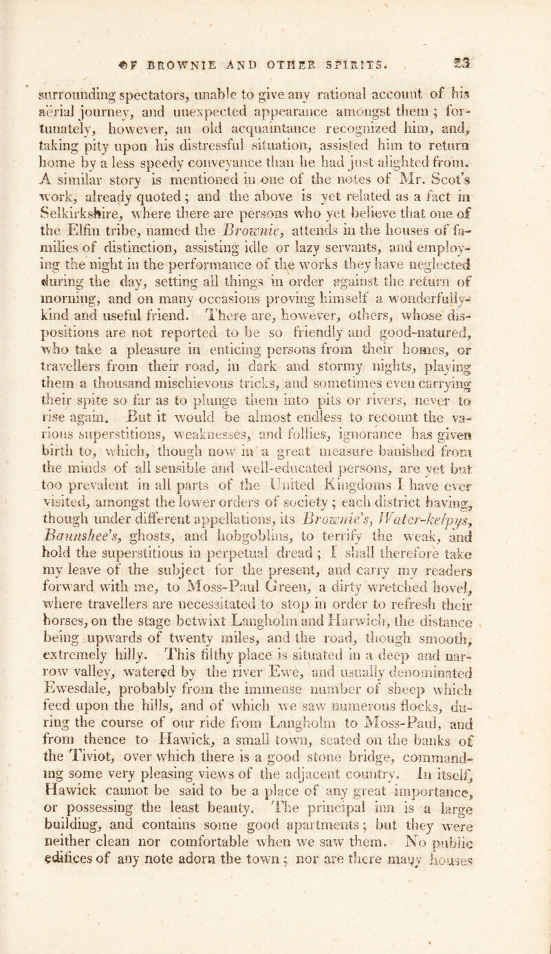 45 F BROWNIE AND OTHER SPIRITS. •35-^5 surrounding spectators, unable to give any rational account of hb aerial journey, and unexpected appearance amongst them ; for- tunately, however, an old acquaintance recognized him, and, taking pity upon his distressful situation, assisted him to return home by a less speedy conveyance than he had just alighted from. A similar story is mentioned in one of the notes of Mr. Scot's work, already quoted; and the above is yet related as a fact in Selkirkshire, where there are persons who yet believe that one of the Elfin tribe, named the Brownie, attends in the houses of fa- milies of distinction, assisting idle or lazy servants, and employ- ing the night in the performance of the works they have neglected during the day, setting all things in order against the return of morning, and on many occasions proving himself a wonderfuily- kind and useful friend. There are, however, others, whose dis- positions are not reported to be so friendly and good-natured, who take a pleasure in enticing persons from their homes, or travellers from their road, in dark and stormy nights, playing them a thousand mischievous tricks, and sometimes even carrying their spite so far as to plunge them into pits or rivers, never to rise again. But it would be almost endless to recount the va- rious superstitions, weaknesses, and follies, ignorance has given birth to, which, though now in a great measure banished from the minds of all sensible and well-educated persons, are yet but too prevalent in all parts of the United Kingdoms I. have ever visited, amongst the lower orders of society ; each district having, though under different appellations, its Brownie’s, Water-kelpys, Bannshee’s, ghosts, and hobgoblins, to terrify the weak, and hold the superstitious in perpetual dread ; I shall therefore take my leave of the subject for the present, and carry my readers forward with me, to Moss-Paul Green, a dirty wretched hovel, where travellers are necessitated to stop in order to refresh their horses, on the stage betwixt Langholm and Harwich, the distance being upwards of twenty miles, and the road, though smooth., extremely hilly. This filthy place is situated in a deep and nar- row valley, watered by the river Ewe, and usually denominated Ewesdale, probably from the immense number of sheep which feed upon the hills, and of which we saw numerous flocks, du- ring the course of our ride from Langholm to Moss-Paul, and from thence to Hawick, a small town, seated on the banks of the Tiviot, over which there is a good stone bridge, command- ing some very pleasing views of the adjacent country. In itself, Hawick cannot be said to be a place of any great importance, or possessing the least beauty. The principal inn is a large building, and contains some good apartments; but they were neither clean nor comfortable when we saw them. No public edifices of any note adorn the town ; nor are there many houses