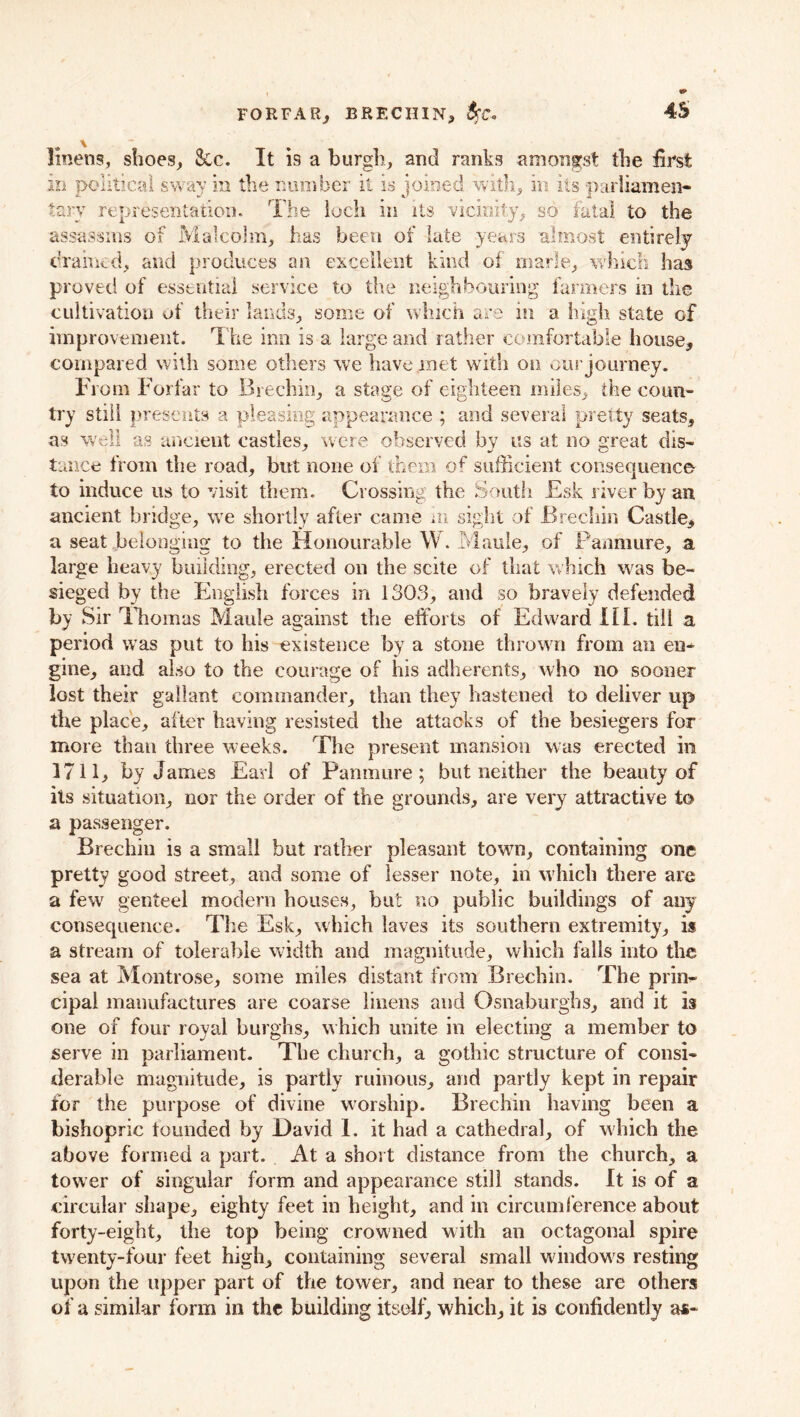 linens, shoes. Sec. It is a burgh, and ranks amongst the first m political sway in the number it is joined with, in its ■parliamen- tary representation. The loch in its vicinity, so fatal to the assassins of Malcolm, has been of late years almost entirely drained, and produces an excellent kind of marie, which has proved of essential service to the neighbouring farmers in the cultivation of their lands, some of which are in a high state of improvement. The inn is a large and rather comfortable house, compared with some others we have met with on our journey. From Forfar to Brechin, a stage of eighteen miles, the coun- try still presents a pleasing appearance ; and several pretty seats, as well as ancient castles, were observed by us at no great dis- tance from the road, but none of them of sufficient consequence to induce us to visit them. Crossing the South £sk river by an ancient bridge, we shortly after came m sight of Brechin Castle, a seat belonging to the Honourable W. Maude, of Panmure, a large heavy building, erected on the scite of that which was be- sieged by the English forces in 1303, and so bravely defended by Sir Thomas Maule against the efforts of Edward HI. till a period was put to his existence by a stone thrown from an en- gine, and also to the courage of his adherents, who no sooner lost their gallant commander, than they hastened to deliver up the place, after having resisted the attacks of the besiegers for more than three weeks. The present mansion was erected in 1711, by James Earl of Pamimre; but neither the beauty of its situation, nor the order of the grounds, are very attractive to a passenger. Brechin is a small but rather pleasant town, containing one pretty good street, and some of lesser note, in which there are a few genteel modern bouses, but no public buildings of any consequence. The Esk, which laves its southern extremity, is a stream of tolerable width and magnitude, which falls into the sea at Montrose, some miles distant from Brechin. The prin- cipal manufactures are coarse linens and Osnaburghs, and it is one of four royal burghs, which unite in electing a member to serve in parliament. The church, a gothic structure of consi- derable magnitude, is partly ruinous, and partly kept in repair for the purpose of divine worship. Brechin having been a bishopric founded by David 1. it had a cathedral, of which the above formed a part. At a short distance from the church, a tower of singular form and appearance still stands. It is of a circular shape, eighty feet in height, and in circumference about forty-eight, the top being crowned with an octagonal spire twenty-four feet high, containing several small windows resting upon the upper part of the tower, and near to these are others of a similar form in the building itself, which, it is confidently as-