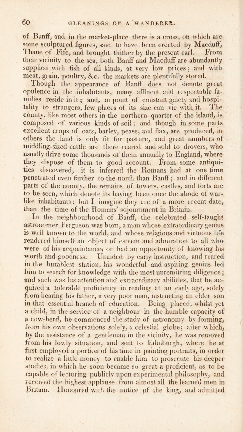 of Banff; and in the market-place there is a cross, on which are some sculptured figures, said to have been erected by Macduff, Thane of Fife, and brought thither by the present earl. From their vicinity to the sea, both Banff and Macduff are abundantly supplied with fish of all kinds, at very low prices; and with meat, grain, poultry, &c. the markets are plentifully stored. Though the appearance of Banff does not denote great opulence in the inhabitants, many affluent and respectable fa- milies reside in it; and, in point of constant gaiety and hospi- tality to strangers, few places of its size can vie with it. The county, like most others in the northern quarter of the island, is composed of various kinds of soil; and though in some parts excellent crops of oats, barley, pease, and flax, are produced, in others the land is only fit for pasture, and great numbers of middhng-sized cattle are there reared and sold to drovers, who usually drive some thousands of them annually to England, where they dispose of them to good account. From some antiqui- ties discovered, it is inferred the Romans had at one time penetrated even farther to the north than Banff; and in different parts of the county, the remains of towers, castles, and forts are to be seen, which denote its having been once the abode of war- like inhabitants: but I imagine thev are of a more recent date, than the time of the Romans’ sojournment in Britain. In the neighbourhood of Banff, the celebrated self-taught astronomer Ferguson was born, a man whose extraordinary genius is well known to the world, and whose religious and virtuous life rendered himself an object of esteem and admiration to all who were of his aequaintance5 or had an opportunity of knowing his worth and goodness. Unaided by early instruction, and reared in the humblest station, his wonderful and aspiring genius led him to search for knowledge with the most unremitting diligence; and such was his attention and extraordinary abilities, that he ac- quired a tolerable proficiency in reading at an early age, solely from bearing bis father, a very poor man, instructing an elder son in that essential branch of education. Being placed, whilst yet a child, in the service of a neighbour in the humble capacity of a cow-herd, he commenced the study of astronomy by forming, from his own observations solely, a celestial globe; after which, by the assistance of a gentleman in the vicinity, he was removed from his lowly situation, and sent to Edinburgh, where he at first employed a portion of his time in painting portraits, in order to realize a little money to enable him to prosecute his deeper studies, in which he soon became so great a proficient, as to be capable of lecturing publicly upon experimental philosophy, and received the highest applause from almost all the learned men in Britain. Honoured with tire notice pf the king, and admitted